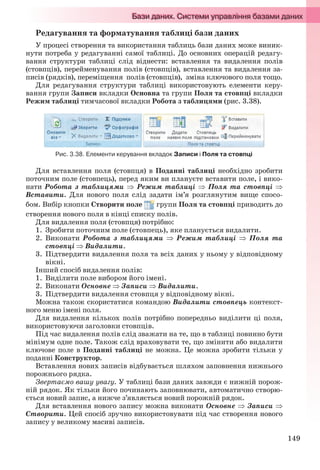 149
Редагування та форматування таблиці бази даних
У процесі створення та використання таблиць бази даних може виник-
нути потреба у редагуванні самої таблиці. До основних операцій редагу-
вання структури таблиці слід віднести: вставлення та видалення полів
(стовпців), перейменування полів (стовпців), вставлення та видалення за-
писів (рядків), переміщення полів (стовпців), зміна ключового поля тощо.
Для редагування структури таблиці використовують елементи керу-
вання групи Записи вкладки Основна та групи Поля та стовпці вкладки
Режим таблиці тимчасової вкладки Робота з таблицями (рис. 3.38).
Рис. 3.38. Елементи керування вкладок Записи і Поля та стовпці
Для вставлення поля (стовпця) в Поданні таблиці необхідно зробити
поточним поле (стовпець), перед яким ви плануєте вставити поле, і вико-
нати Робота з таблицями  Режим таблиці  Поля та стовпці 
Вставити. Для нового поля слід задати ім’я розглянутим вище спосо-
бом. Вибір кнопки Створити поле групи Поля та стовпці приводить до
створення нового поля в кінці списку полів.
Для видалення поля (стовпця) потрібно:
1. Зробити поточним поле (стовпець), яке планується видалити.
2. Виконати Робота з таблицями  Режим таблиці  Поля та
стовпці  Видалити.
3. Підтвердити видалення поля та всіх даних у ньому у відповідному
вікні.
Інший спосіб видалення полів:
1. Виділити поле вибором його імені.
2. Виконати Основне  Записи  Видалити.
3. Підтвердити видалення стовпця у відповідному вікні.
Можна також скористатися командою Видалити стовпець контекст-
ного меню імені поля.
Для видалення кількох полів потрібно попередньо виділити ці поля,
використовуючи заголовки стовпців.
Під час видалення полів слід зважати на те, що в таблиці повинно бути
мінімум одне поле. Також слід враховувати те, що змінити або видалити
ключове поле в Поданні таблиці не можна. Це можна зробити тільки у
поданні Конструктор.
Вставлення нових записів відбувається шляхом заповнення нижнього
порожнього рядка.
Звертаємо вашу увагу. У таблиці бази даних завжди є нижній порож-
ній рядок. Як тільки його починають заповнювати, автоматично створю-
ється новий запис, а нижче з’являється новий порожній рядок.
Для вставлення нового запису можна виконати Основне  Записи 
Створити. Цей спосіб зручно використовувати під час створення нового
запису у великому масиві записів.
Ryvkind_159_10_Inform_akdm_11ukr_v.indd 149Ryvkind_159_10_Inform_akdm_11ukr_v.indd 149 21.07.2011 17:44:3821.07.2011 17:44:38
 