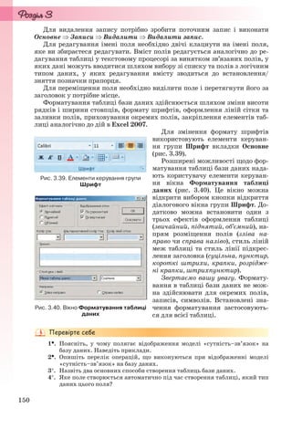 150
Для видалення запису потрібно зробити поточним запис і виконати
Основне  Записи  Видалити  Видалити запис.
Для редагування імені поля необхідно двічі клацнути на імені поля,
яке ви збираєтеся редагувати. Вміст полів редагується аналогічно до ре-
дагування таблиці у текстовому процесорі за винятком зв’язаних полів, у
яких дані можуть вводитися шляхом вибору зі списку та полів з логічним
типом даних, у яких редагування вмісту зводиться до встановлення/
зняття позначки прапорця.
Для переміщення поля необхідно виділити поле і перетягнути його за
заголовок у потрібне місце.
Форматування таблиці бази даних здійснюється шляхом зміни висоти
рядків і ширини стовпців, формату шрифтів, оформлення ліній сітки та
заливки полів, приховування окремих полів, закріплення елементів таб-
лиці аналогічно до дій в Excel 2007.
Для змінення формату шрифтів
використовують елементи керуван-
ня групи Шрифт вкладки Основне
(рис. 3.39).
Розширені можливості щодо фор-
матування таблиці бази даних нада-
ють користувачу елементи керуван-
ня вікна Форматування таблиці
даних (рис. 3.40). Це вікно можна
відкрити вибором кнопки відкриття
діалогового вікна групи Шрифт. До-
датково можна встановити один з
трьох ефектів оформлення таблиці
(звичайний, піднятий, об’ємний), на-
прям розміщення полів (зліва на-
право чи справа наліво), стиль ліній
меж таблиці та стиль лінії підкрес-
лення заголовка (суцільна, пунктир,
короткі штрихи, крапки, розрідже-
ні крапки, штрихпунктир).
Звертаємо вашу увагу. Формату-
вання в таблиці бази даних не мож-
на здійснювати для окремих полів,
записів, символів. Встановлені зна-
чення форматування застосовують-
ся для всієї таблиці.
1. Поясніть, у чому полягає відображення моделі «сутність–зв’язок» на
базу даних. Наведіть приклади.
2. Опишіть перелік операцій, що виконуються при відображенні моделі
«сутність–зв’язок» на базу даних.
3. Назвіть два основних способи створення таблиць бази даних.
4. Яке поле створюється автоматично під час створення таблиці, який тип
даних цього поля?
Рис. 3.39. Елементи керування групи
Шрифт
Рис. 3.40. Вікно Форматування таблиці
даних
Ryvkind_159_10_Inform_akdm_11ukr_v.indd 150Ryvkind_159_10_Inform_akdm_11ukr_v.indd 150 21.07.2011 17:44:3821.07.2011 17:44:38
 