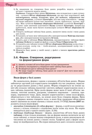 152
1. За завданням на створення бази даних розробіть модель «сутність–
зв’язок» і визначте модель даних.
Завдання. Створити базу даних Бібліотека, яка складається з двох сутнос-
тей – сутності Об’єкт зберігання бібліотеки, що має такі властивості: код,
найменування, автор, кількість, ціна, рік видання, зображення ти-
тульної сторінки, і сутності Категорія, яка має одну властивість – назву,
що може набувати тільки такі значення: книга, аудіокнига, газета, жур-
нал. Між сутністю Одиниця зберігання бібліотеки і сутністю Категорія є
зв’язок: одне значення властивості Назва сутності Категорія, наприклад
аудіокнига, може мати багато екземплярів сутності Об’єкт зберігання бі-
бліотеки.
2. Створіть необхідні таблиці бази даних, визначте імена полів і типи даних
цих полів.
3. Установіть зв’язок між таблицями або з використанням Майстра підстано-
вок, або з використанням інструмента Зв’язки.
4. Уведіть дані в таблицю Фонд бібліотеки, використовуючи таблицю (файл
таблиця 12.docx) та графічні файли з папки Тема 3Практична 12.
5. Установіть для таблиці сутності Об’єкт зберігання бібліотеки колір сітки –
темно-зелений, колір тла – блідо-жовтий, альтернативний колір тла –
світло-голубий.
6. Збережіть базу даних у своїй папці у файлі з іменем практична робота
12.accdb.
3.6. Форми. Створення, редагування
та форматування форм
1. Назвіть основні об’єкти бази даних та їхнє призначення.
2. Опишіть послідовність створення нової таблиці бази даних.
3. Як вводяться дані в таблицях бази даних?
4. Які види подання таблиць бази даних ви знаєте? Для чого вони вико-
ристовуються?
Види форм у базі даних
Як зазначалося, форма є одним з основних об’єктів бази даних. Форма
забезпечує зручний для користувача інтерфейс під час уведення, перегля-
ду чи редагування даних у базі даних. Форма створюється на основі од-
нієї або кількох таблиць (запитів) і містить вибрані користувачем поля з
цих таблиць (запитів). Крім полів форма може мати й інші об’єкти: ма-
люнки, текстові написи, діаграми, елементи керування – кнопки, пра-
порці, перемикачі тощо. Дані, введені користувачем у певні поля форми,
зберігаються в тих таблицях, на основі яких була створена форма. Крім
того, у формах можна створити поля, в яких буде проведено обчислення
нового значення на основі значень з інших полів. У СУБД Access 2007 ви-
діляють кілька видів форм:
 звичайна (стовпцева або одна форма) – форма, в якій поля розміщу-
ються у кілька стовпців з підписами полів зліва під поля. На екран
виводяться дані з одного запису (рис. 3.24);
 таблиця (таблиця даних) – форма, аналогічна об’єкту бази даних
таблиця з тією тільки різницею, що до форми можна включати не всі
поля таблиці, а також можна створювати поля, в яких виконувати об-
числення на основі даних з інших полів. Графічні дані у формі цього
виду не відображаються. На екран виводяться дані з кількох записів;
1. Назвіть основні об’єкти бази даних та їхнє призначення.
2. Опишіть послідовність створення нової таблиці бази даних.
3. Як вводяться дані в таблицях бази даних?
4. Які види подання таблиць бази даних ви знаєте? Для чого вони вико-
ристовуються?
Ryvkind_159_10_Inform_akdm_11ukr_v.indd 152Ryvkind_159_10_Inform_akdm_11ukr_v.indd 152 21.07.2011 17:44:3921.07.2011 17:44:39
 