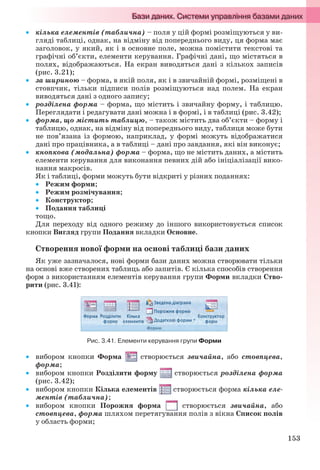 153
 кілька елементів (таблична) – поля у цій формі розміщуються у ви-
гляді таблиці, однак, на відміну від попереднього виду, ця форма має
заголовок, у який, як і в основне поле, можна помістити текстові та
графічні об’єкти, елементи керування. Графічні дані, що містяться в
полях, відображаються. На екран виводяться дані з кількох записів
(рис. 3.21);
 за шириною – форма, в якій поля, як і в звичайній формі, розміщені в
стовпчик, тільки підписи полів розміщуються над полем. На екран
виводяться дані з одного запису;
 розділена форма – форма, що містить і звичайну форму, і таблицю.
Переглядати і редагувати дані можна і в формі, і в таблиці (рис. 3.42);
 форма, що містить таблицю, – також містить два об’єкти – форму і
таблицю, однак, на відміну від попереднього виду, таблиця може бути
не пов’язана із формою, наприклад, у формі можуть відображатися
дані про працівника, а в таблиці – дані про завдання, які він виконує;
 кнопкова (модальна) форма – форма, що не містить даних, а містить
елементи керування для виконання певних дій або ініціалізації вико-
нання макросів.
Як і таблиці, форми можуть бути відкриті у різних поданнях:
 Режим форми;
 Режим розмічування;
 Конструктор;
 Подання таблиці
тощо.
Для переходу від одного режиму до іншого використовується список
кнопки Вигляд групи Подання вкладки Основне.
Створення нової форми на основі таблиці бази даних
Як уже зазначалося, нові форми бази даних можна створювати тільки
на основі вже створених таблиць або запитів. Є кілька способів створення
форм з використанням елементів керування групи Форми вкладки Ство-
рити (рис. 3.41):
Рис. 3.41. Елементи керування групи Форми
 вибором кнопки Форма створюється звичайна, або стовпцева,
форма;
 вибором кнопки Розділити форму створюється розділена форма
(рис. 3.42);
 вибором кнопки Кілька елементів створюється форма кілька еле-
ментів (таблична);
 вибором кнопки Порожня форма створюється звичайна, або
стовпцева, форма шляхом перетягування полів з вікна Список полів
у область форми;
Ryvkind_159_10_Inform_akdm_11ukr_v.indd 153Ryvkind_159_10_Inform_akdm_11ukr_v.indd 153 21.07.2011 17:44:3921.07.2011 17:44:39
 