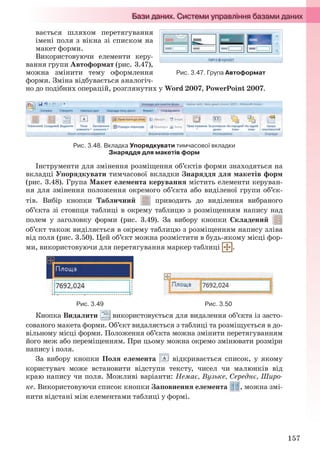 157
вається шляхом перетягування
імені поля з вікна зі списком на
макет форми.
Використовуючи елементи керу-
вання групи Автоформат (рис. 3.47),
можна змінити тему оформлення
форми. Зміна відбувається аналогіч-
но до подібних операцій, розглянутих у Word 2007, PowerPoint 2007.
Рис. 3.48. Вкладка Упорядкувати тимчасової вкладки
Знаряддя для макетів форм
Інструменти для змінення розміщення об’єктів форми знаходяться на
вкладці Упорядкувати тимчасової вкладки Знаряддя для макетів форм
(рис. 3.48). Група Макет елемента керування містить елементи керуван-
ня для змінення положення окремого об’єкта або виділеної групи об’єк-
тів. Вибір кнопки Табличний приводить до виділення вибраного
об’єкта зі стовпця таблиці в окрему таблицю з розміщенням напису над
полем у заголовку форми (рис. 3.49). За вибору кнопки Складений
об’єкт також виділяється в окрему таблицю з розміщенням напису зліва
від поля (рис. 3.50). Цей об’єкт можна розмістити в будь-якому місці фор-
ми, використовуючи для перетягування маркер таблиці .
Рис. 3.49 Рис. 3.50
Кнопка Видалити використовується для видалення об’єкта із засто-
сованого макета форми. Об’єкт видаляється з таблиці та розміщується в до-
вільному місці форми. Положення об’єкта можна змінити перетягуванням
його меж або переміщенням. При цьому можна окремо змінювати розміри
напису і поля.
За вибору кнопки Поля елемента відкривається список, у якому
користувач може встановити відступи тексту, чисел чи малюнків від
краю напису чи поля. Можливі варіанти: Немає, Вузьке, Середнє, Широ-
ке. Використовуючи список кнопки Заповнення елемента , можна змі-
нити відстані між елементами таблиці у формі.
Рис. 3.47. Група Автоформат
Ryvkind_159_10_Inform_akdm_11ukr_v.indd 157Ryvkind_159_10_Inform_akdm_11ukr_v.indd 157 21.07.2011 17:44:4021.07.2011 17:44:40
 