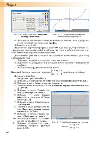 16
Рис. 1.10. Діалогове вікно Введення
виразу залежності
Рис. 1.11. Отримання наближеного
значення кореня рівняння
8. Визначити наближене значення кореня рівняння, яке відобража-
ється у нижній частині вікна Графік.
Відповідь: x  –2.149.
Якщо точок перетину графіка з віссю Оx буде кілька, то рівняння ма-
тиме кілька розв’язків, які й відображатимуться в таблиці значень у ві-
кні Графік під координатною площиною.
Для системи рівнянь алгоритм знаходження наближеного розв’язку
виглядатиме так:
1. Побудувати графіки кожного з рівнянь системи.
2. Відмітити на координатній площині точки перетину побудованих
графіків.
3. Визначити координати вказаних точок.
Задача 4. Розв’язати систему рівнянь графічним способом.
Для цього потрібно:
1. Запустити програму GRAN1.
2. Вибрати у вікні Список об’єктів тип залежності Неявна: 0G(X,Y).
3. Вибрати у меню Об’єкт команду Створити.
4. Увести в поле діалогового вікна Введення виразу залежності вираз
X+3*Y-9.
5. Вибрати у меню Графік ко-
манду Побудувати графік.
6. Вибрати у вікні Список
об’єктів тип залежності Неяв-
на: 0G(X,Y).
7. Вибрати у меню Об’єкт коман-
ду Створити.
8. Увести в поле діалогового ві-
кна Введення виразу залеж-
ності вираз 2*X-Y-4.
9. Вибрати у меню Графік ко-
манду Побудувати графік.
10. Виконати Графік  Список
точок на графіку  Запис.
11. Вибрати вказівником точку
перетину графіків функцій
(рис. 1.12).
Рис. 1.12. Графічний розв’язок системи
рівнянь
Ryvkind_159_10_Inform_akdm_11ukr_v.indd 16Ryvkind_159_10_Inform_akdm_11ukr_v.indd 16 21.07.2011 17:44:2221.07.2011 17:44:22
 