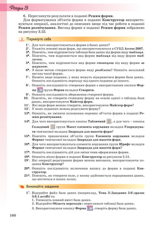 160
6. Переглянути результати в поданні Режим форми.
Для форматування об’єктів форми в поданні Конструктор використо-
вуються операції, аналогічні до описаних вище під час роботи в поданні
Режим розмічування. Вигляд форми в поданні Режим форми зображено
на рисунку 3.52.
1. Для чого використовуються форми в базах даних?
2. Укажіть основні види форм, що використовуються в СУБД Access 2007.
3. Поясніть, чим відрізняється таблиця бази даних від форми виду таблиця.
4. Поясніть, чим відрізняється вид форми таблиця від виду форми таб-
лична.
5. Поясніть, чим відрізняється вид форми стовпцева від виду форми за
шириною.
6. З якою метою створюється форма виду розділена? Опишіть загальний
вигляд такої форми.
7. Назвіть види подання, у яких можуть відкриватися форми бази даних.
Опишіть послідовність переходу від одного подання до іншого.
8. Опишіть послідовність створення форми з використанням кнопки Фор-
ма групи Форми вкладки Створити.
9. Опишіть послідовність збереження створеної форми.
10. Поясніть, як створити стовпцеву форму на основі однієї з таблиць бази
даних, використовуючи Майстер форм.
11. Які види форм можна створити, використовуючи Майстер форм?
12. У яких поданнях можна редагувати форму?
13. Опишіть, як змінити положення окремих об’єктів форми в поданні Ре-
жим розмічування.
14. Для чого використовується кнопка Табличний , а для чого – кнопка
Складений групи Макет елемента керування вкладки Упорядкува-
ти тимчасової вкладки Знаряддя для макетів форм?
15. Поясніть призначення об’єктів групи Елементи керування вкладки
Формат тимчасової вкладки Знаряддя для макетів форм.
16. Для чого використовуються елементи керування групи Шрифт вкладки
Формат тимчасової вкладки Знаряддя для макетів форм?
17. Опишіть послідовність дій для зміни теми оформлення форми.
18. Опишіть вікно форми в поданні Конструктор за рисунком 3.51.
19. Які операції редагування форми можна виконати, використовуючи по-
дання Конструктор?
20. Опишіть послідовність включення напису до форми в поданні Кон-
структор.
21*. Поясніть, як створити поле, у якому здійснюється опрацювання даних,
що містяться в інших полях.
1. Відкрийте файл бази даних (наприклад, Тема 3Завдання 3.6зразок
3.6.1.accdb) та:
1. Увімкніть повний вміст бази даних.
2. Відкрийте Область переходів і перегляньте таблиці бази даних.
3. Використовуючи кнопку Форма , створіть форму бази даних.
Ryvkind_159_10_Inform_akdm_11ukr_v.indd 160Ryvkind_159_10_Inform_akdm_11ukr_v.indd 160 21.07.2011 17:44:4221.07.2011 17:44:42
 