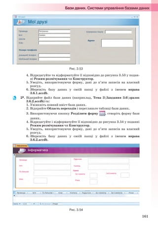 161
Рис. 3.53
4. Відредагуйте та відформатуйте її відповідно до рисунка 3.53 у подан-
ні Режим розмічування чи Конструктор.
5. Уведіть, використовуючи форму, дані до п’яти записів на власний
розсуд.
6. Збережіть базу даних у своїй папці у файлі з іменем вправа
3.6.1.accdb.
2. Відкрийте файл бази даних (наприклад, Тема 3Завдання 3.6зразок
3.6.2.accdb) та:
1. Увімкніть повний вміст бази даних.
2. Відкрийте Область переходів і перегляньте таблиці бази даних.
3. Використовуючи кнопку Розділити форму , створіть форму бази
даних.
4. Відредагуйте і відформатуйте її відповідно до рисунка 3.54 у поданні
Режим розмічування чи Конструктор.
5. Уведіть, використовуючи форму, дані до п’яти записів на власний
розсуд.
6. Збережіть базу даних у своїй папці у файлі з іменем вправа
3.6.2.accdb.
Рис. 3.54
Ryvkind_159_10_Inform_akdm_11ukr_v.indd 161Ryvkind_159_10_Inform_akdm_11ukr_v.indd 161 21.07.2011 17:44:4221.07.2011 17:44:42
 