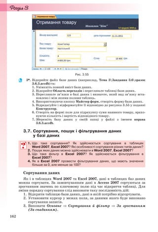 162
Рис. 3.55
3. Відкрийте файл бази даних (наприклад, Тема 3Завдання 3.6зразок
3.6.3.accdb) та:
1. Увімкніть повний вміст бази даних.
2. Відкрийте Область переходів і перегляньте таблиці бази даних.
3. Перегляньте зв’язки в базі даних і визначте, який вид зв’язку вста-
новлено і між якими полями таблиць.
4. Використовуючи кнопку Майстер форм, створіть форму бази даних.
5. Відредагуйте і відформатуйте її відповідно до рисунка 3.55 у поданні
Конструктор.
6. Створіть на формі поле для підрахунку суми наявного товару, врахо-
вуючи кількість і вартість відповідного товару.
7. Збережіть базу даних у своїй папці у файлі з іменем вправа
3.6.3.accdb.
3.7. Сортування, пошук і фільтрування даних
у базі даних
1. Що таке сортування? Як здійснюється сортування в таблицях
Word 2007, Excel 2007? Які особливості сортування різних типів даних?
2. Пошук яких даних можна здійснювати в Word 2007, Excel 2007?
3. Що таке фільтр в Excel 2007? Як здійснюється фільтрування в
Excel 2007?
4. Як в Excel 2007 провести фільтрування даних, що мають значення
більше за 0, але менше за 100?
Сортування даних
Як і в таблицях Word 2007 та Excel 2007, дані в таблицях баз даних
можна сортувати. За замовчуванням дані в Access 2007 сортуються за
зростанням значень по ключовому полю під час відкриття таблиці. Для
зміни порядку сортування слід виконати таку послідовність дій:
1. Відкрити таблицю бази даних, дані в якій потрібно відсортувати.
2. Установити курсор у межах поля, за даними якого буде виконано
сортування записів.
3. Виконати Основне  Сортування й фільтр  За зростанням
(За спаданням).
1. Що таке сортування? Як здійснюється сортування в таблицях
Word 2007, Excel 2007? Які особливості сортування різних типів даних?
2. Пошук яких даних можна здійснювати в Word 2007, Excel 2007?
3. Що таке фільтр в Excel 2007? Як здійснюється фільтрування в
Excel 2007?
4. Як в Excel 2007 провести фільтрування даних, що мають значення
більше за 0, але менше за 100?
Ryvkind_159_10_Inform_akdm_11ukr_v.indd 162Ryvkind_159_10_Inform_akdm_11ukr_v.indd 162 21.07.2011 17:44:4321.07.2011 17:44:43
 