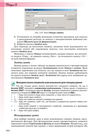 164
Рис. 3.57. Вікно Пошук і заміна
8. Установити за потреби відповідні позначки прапорців для пошуку
з урахуванням регістру та пошуку з використанням шаблонів уве-
дення (Шукати поля як форматовані).
9. Вибрати кнопку Знайти далі.
Для переходу до наступних записів, значення яких відповідають по-
шуковому запиту або параметрам пошуку, слід послідовно натискати
кнопку Знайти далі.
Значення у списку Пошук встановлюють напрям пошуку від поточно-
го запису: Угору – до першого запису, Вниз – до останнього запису і Усі –
по всій таблиці (формі).
Заміна даних
Заміна даних у полях таблиці чи форми виконується з використанням
елементів керування вкладки Замінювання вікна Пошук і заміна. Крім
описаних параметрів для пошуку, під час заміни в поле Замінити на вво-
дяться дані, які повинні замінити знайдені. Заміну можна здійснювати
по кроках (кнопки Знайти далі і Замінити) або одразу всіх знайдених да-
них (кнопка Замінити все).
Використання символів узагальнення для пошуку даних
Під час пошуку даних можна використати спеціальні символи, які ще в
Access 2007 називають символами узагальнення. У базах даних, створених у
Access 2007 і попередніх версіях Access, використовувалися символи узагаль-
нення за стандартом ANSI-89 (один зі стандартів мови запитів SQL):
 * – будь-яка кількість будь-яких символів, у тому числі й їх відсутність;
 ? – будь-який один символ;
 [ ] – будь-які символи, вказані у квадратних дужках;
 [ !] – будь-які символи, крім тих, що вказані у квадратних дужках перед зна-
ком оклику;
 - – будь-який символ з послідовності символів, наприклад д-к відповідає
символам від д до к в алфавіті;
 # – будь-яка одна цифра.
Фільтрування даних
Для відбору записів, дані в яких відповідають певним умовам, вико-
ристовують фільтри. Для фільтрування даних використовують елементи
керування групи Сортування й фільтр вкладки Основне. Наприклад, для
знаходження записів про країни, у яких державний устрій монархія або
Ryvkind_159_10_Inform_akdm_11ukr_v.indd 164Ryvkind_159_10_Inform_akdm_11ukr_v.indd 164 21.07.2011 17:44:4421.07.2011 17:44:44
 