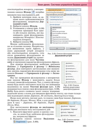 165
конституційна монархія, з викорис-
танням кнопки Фільтр потрібно
виконати таку послідовність дій:
1. Зробити поточним поле, за да-
ними якого здійснюватиметься
фільтрування, наприклад Дер-
жавний устрій.
2. Вибрати кнопку Фільтр.
3. Установити у списку (рис. 3.58)
позначки прапорців біля одно-
го або кількох значень, які від-
повідають умові фільтрування,
наприклад Монархія і Консти-
туційна монархія.
4. Вибрати кнопку ОК.
Можна здійснювати фільтруван-
ня за кількома полями. Наприклад,
для визначення країн Африки, у
яких державний устрій монархія
або конституційна монархія, слід
після проведення фільтрування за
полем Державний устрій ще провес-
ти фільтрування для поля Частина
світу зі значенням параметра фільтрування Африка.
Для відміни фільтрування необхідно виконати
Основне  Сортування й фільтр  Відмінити
фільтр. Для повторного застосування уже визначе-
них значень параметрів фільтрування слід знову ви-
конати Основне Сортування й фільтр  Засто-
сувати.
Під час проведення фільтрування з використан-
ням кнопки Фільтр є можливість задати більш
складні умови фільтрування. Так, у списку фільтру-
вання будь-якого текстового поля під час наведення
вказівника на напис Текстові фільтри (рис. 3.58)
відкривається список умов фільтрування (рис. 3.59).
Вибір будь-якого елемента цього списку відкриває
додаткове вікно з полем для введення фрагмента тексту, що стане складо-
вою відповідної умови: Дорівнює, Не містить, Закінчується тощо.
Якщо поле містить числові дані, то список умов буде іншим: Дорівнює,
Не дорівнює, Більше, Менше, Між, а для даних
дати й часу – Дорівнює, Не дорівнює, Перед,
Після, Між.
Для застосування фільтра по виділеному
необхідно виконати таку послідовність дій:
1. Виділити фрагмент даних в одному з по-
лів, за яким буде здійснено фільтруван-
ня, наприклад Африка.
2. Відкрити список кнопки Виділення
(рис. 3.60).
Рис. 3.58. Список фільтрування поля
Державний устрій
Рис. 3.59. Список
вибору додаткових
умов фільтрування
Рис. 3.60. Список кнопки
Виділення
Ryvkind_159_10_Inform_akdm_11ukr_v.indd 165Ryvkind_159_10_Inform_akdm_11ukr_v.indd 165 21.07.2011 17:44:4421.07.2011 17:44:44
 