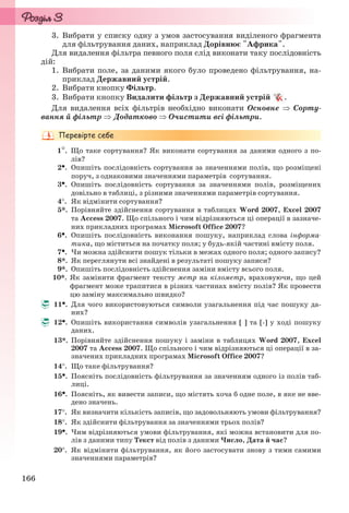 166
3. Вибрати у списку одну з умов застосування виділеного фрагмента
для фільтрування даних, наприклад Дорівнює "Африка".
Для видалення фільтра певного поля слід виконати таку послідовність
дій:
1. Вибрати поле, за даними якого було проведено фільтрування, на-
приклад Державний устрій.
2. Вибрати кнопку Фільтр.
3. Вибрати кнопку Видалити фільтр з Державний устрій .
Для видалення всіх фільтрів необхідно виконати Основне  Сорту-
вання й фільтр Додатково  Очистити всі фільтри.
1. Що таке сортування? Як виконати сортування за даними одного з по-
лів?
2. Опишіть послідовність сортування за значеннями полів, що розміщені
поруч, з однаковими значеннями параметрів сортування.
3. Опишіть послідовність сортування за значеннями полів, розміщених
довільно в таблиці, з різними значеннями параметрів сортування.
4. Як відмінити сортування?
5*. Порівняйте здійснення сортування в таблицях Word 2007, Excel 2007
та Access 2007. Що спільного і чим відрізняються ці операції в зазначе-
них прикладних програмах Microsoft Office 2007?
6. Опишіть послідовність виконання пошуку, наприклад слова інформа-
тика, що міститься на початку поля; у будь-якій частині вмісту поля.
7. Чи можна здійснити пошук тільки в межах одного поля; одного запису?
8*. Як переглянути всі знайдені в результаті пошуку записи?
9*. Опишіть послідовність здійснення заміни вмісту всього поля.
10*. Як замінити фрагмент тексту метр на кілометр, враховуючи, що цей
фрагмент може трапитися в різних частинах вмісту полів? Як провести
цю заміну максимально швидко?
11. Для чого використовуються символи узагальнення під час пошуку да-
них?
12. Опишіть використання символів узагальнення [ ] та [-] у ході пошуку
даних.
13*. Порівняйте здійснення пошуку і заміни в таблицях Word 2007, Excel
2007 та Access 2007. Що спільного і чим відрізняються ці операції в за-
значених прикладних програмах Microsoft Office 2007?
14. Що таке фільтрування?
15. Поясніть послідовність фільтрування за значенням одного із полів таб-
лиці.
16. Поясніть, як вивести записи, що містять хоча б одне поле, в яке не вве-
дено значень.
17. Як визначити кількість записів, що задовольняють умови фільтрування?
18. Як здійснити фільтрування за значеннями трьох полів?
19. Чим відрізняються умови фільтрування, які можна встановити для по-
лів з даними типу Текст від полів з даними Число, Дата й час?
20. Як відмінити фільтрування, як його застосувати знову з тими самими
значеннями параметрів?
Ryvkind_159_10_Inform_akdm_11ukr_v.indd 166Ryvkind_159_10_Inform_akdm_11ukr_v.indd 166 21.07.2011 17:44:4421.07.2011 17:44:44
 