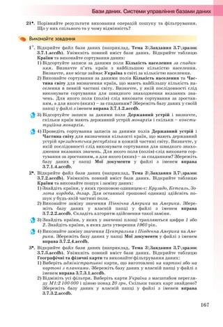 167
21. Порівняйте результати виконання операцій пошуку та фільтрування.
Що у них спільного та у чому відмінність?
1. Відкрийте файл бази даних (наприклад, Тема 3Завдання 3.7зразок
3.7.1.accdb). Увімкніть повний вміст бази даних. Відкрийте таблицю
Країни та виконайте сортування даних:
1) Відсортуйте записи за даними поля Кількість населення за спадан-
ням. Визначте п’ять країн з найбільшою кількістю населення.
Визначте, яке місце займає Україна в світі за кількістю населення.
2) Виконайте сортування за даними полів Кількість населення та Час-
тина світу для визначення країн, що мають найбільшу кількість на-
селення в певній частині світу. Визначте, у якій послідовності слід
виконувати сортування для швидкого знаходження вказаних зна-
чень. Для якого поля (полів) слід виконати сортування за зростан-
ням, а для якого (яких) – за спаданням? Збережіть базу даних у своїй
папці у файлі з іменем вправа 3.7.1.2.accdb.
3) Відсортуйте записи за даними поля Державний устрій і визначте,
скільки країн мають державний устрій монархія і скільки – консти-
туційна монархія.
4) Проведіть сортування записів за даними полів Державний устрій і
Частина світу для визначення кількості країн, що мають державний
устрій президентська республіка в кожній частині світу. Визначте, у
якій послідовності слід виконувати сортування для швидкого знахо-
дження вказаних значень. Для якого поля (полів) слід виконати сор-
тування за зростанням, а для якого (яких) – за спаданням? Збережіть
базу даних у папці Мої документи у файлі з іменем вправа
3.7.1.4.accdb.
2. Відкрийте файл бази даних (наприклад, Тема 3Завдання 3.7зразок
3.7.2.accdb). Увімкніть повний вміст бази даних. Відкрийте таблицю
Країни та виконайте пошук і заміну даних:
1) Знайдіть країни, у яких грошовою одиницею є: Крузадо, Кетсаль, Зо-
лота кордоба, долар. Для останньої грошової одиниці здійсніть по-
шук у будь-якій частині поля.
2) Виконайте заміну значення Північна Америка на Америка. Збере-
жіть базу даних у власній папці у файлі з іменем вправа
3.7.2.2.accdb. Складіть алгоритм здійснення такої заміни.
3) Знайдіть країни, у яких у значенні площі трапляються цифри 1 або
2. Знайдіть країни, в яких дата утворення 1960 рік.
4) Виконайте заміну значення Центральна і Південна Америка на Аме-
рика. Збережіть базу даних у папці Мої документи у файлі з іменем
вправа 3.7.2.4.accdb.
3. Відкрийте файл бази даних (наприклад, Тема 3Завдання 3.7зразок
3.7.3.accdb). Увімкніть повний вміст бази даних. Відкрийте таблицю
Географічні та фізичні карти та виконайте фільтрування даних:
1) Виберіть адміністративні карти, що виготовлені на картоні або на
картоні з планками. Збережіть базу даних у власній папці у файлі з
іменем вправа 3.7.3.1.accdb.
2) Відмініть усі фільтри. Виберіть карти України з масштабом перегля-
ду М1:2 100 000 і ціною понад 20 грн. Скільки таких карт знайдено?
Збережіть базу даних у власній папці у файлі з іменем вправа
3.7.3.2.accdb.
Ryvkind_159_10_Inform_akdm_11ukr_v.indd 167Ryvkind_159_10_Inform_akdm_11ukr_v.indd 167 21.07.2011 17:44:4421.07.2011 17:44:44
 