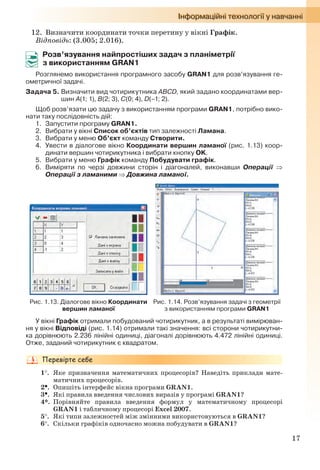 17
12. Визначити координати точки перетину у вікні Графік.
Відповідь: (3.005; 2.016).
Розв’язування найпростіших задач з планіметрії
з використанням GRAN1
Розглянемо використання програмного засобу GRAN1 для розв’язування ге-
ометричної задачі.
Задача 5. Визначити вид чотирикутника ABCD, який задано координатами вер-
шин A(1; 1), B(2; 3), C(0; 4), D(–1; 2).
Щоб розв’язати цю задачу з використанням програми GRAN1, потрібно вико-
нати таку послідовність дій:
1. Запустити програму GRAN1.
2. Вибрати у вікні Список об’єктів тип залежності Ламана.
3. Вибрати у меню Об’єкт команду Створити.
4. Увести в діалогове вікно Координати вершин ламаної (рис. 1.13) коор-
динати вершин чотирикутника і вибрати кнопку OK.
5. Вибрати у меню Графік команду Побудувати графік.
6. Виміряти по черзі довжини сторін і діагоналей, виконавши Операції 
Операції з ламаними  Довжина ламаної.
Рис. 1.13. Діалогове вікно Координати
вершин ламаної
Рис. 1.14. Розв’язування задачі з геометрії
з використанням програми GRAN1
У вікні Графік отримали побудований чотирикутник, а в результаті вимірюван-
ня у вікні Відповіді (рис. 1.14) отримали такі значення: всі сторони чотирикутни-
ка дорівнюють 2.236 лінійні одиниці, діагоналі дорівнюють 4.472 лінійні одиниці.
Отже, заданий чотирикутник є квадратом.
1. Яке призначення математичних процесорів? Наведіть приклади мате-
матичних процесорів.
2. Опишіть інтерфейс вікна програми GRAN1.
3. Які правила введення числових виразів у програмі GRAN1?
4*. Порівняйте правила введення формул у математичному процесорі
GRAN1 і табличному процесорі Excel 2007.
5. Які типи залежностей між змінними використовуються в GRAN1?
6. Скільки графіків одночасно можна побудувати в GRAN1?
Ryvkind_159_10_Inform_akdm_11ukr_v.indd 17Ryvkind_159_10_Inform_akdm_11ukr_v.indd 17 21.07.2011 17:44:2221.07.2011 17:44:22
 