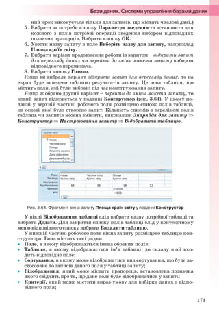 171
ний крок виконується тільки для записів, що містять числові дані.)
5. Вибрати за потреби кнопку Параметри зведення та встановити для
кожного з полів потрібні операції зведення вибором відповідних
позначок прапорців. Вибрати кнопку ОК.
6. Увести назву запиту в поле Виберіть назву для запиту, наприклад
Площа країн світу.
7. Вибрати варіант продовження роботи із запитом – відкрити запит
для перегляду даних чи перейти до зміни макета запиту вибором
відповідного перемикача.
8. Вибрати кнопку Готово.
Якщо ви вибрали варіант відкрити запит для перегляду даних, то на
екран буде виведено таблицю результатів запиту. Це нова таблиця, що
містить поля, які були вибрані під час конструювання запиту.
Якщо ж обрано другий варіант – перейти до зміни макета запиту, то
новий запит відкриється у поданні Конструктор (рис. 3.64). У цьому по-
данні у верхній частині робочого поля розміщено список полів таблиці,
на основі якої було створено запит. Кількість списків з переліком полів
таблиць чи запитів можна змінити, виконавши Знаряддя для запиту 
Конструктор  Настроювання запиту  Відобразити таблицю.
Рис. 3.64. Фрагмент вікна запиту Площа країн світу у поданні Конструктор
У вікні Відображення таблиці слід вибрати назву потрібної таблиці та
вибрати Додати. Для закриття списку полів таблиці слід у контекстному
меню відповідного списку вибрати Видалити таблицю.
У нижній частині робочого поля вікна запиту розміщено таблицю кон-
структора. Вона містить такі рядки:
 Поле, в якому відображаються імена обраних полів;
 Таблиця, в якому відображається ім’я таблиці, до складу якої вхо-
дить відповідне поле;
 Сортування, в якому може відображатися вид сортування, що буде за-
стосоване до записів даного поля у таблиці запиту;
 Відображення, який може містити прапорець, встановлена позначка
якого свідчить про те, що дане поле буде відображатися у запиті;
 Критерії, який може містити вираз-умову для вибірки даних з відпо-
відного поля;
Ryvkind_159_10_Inform_akdm_11ukr_v.indd 171Ryvkind_159_10_Inform_akdm_11ukr_v.indd 171 21.07.2011 17:44:4521.07.2011 17:44:45
 