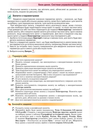 173
Результат запиту з полем, що містить дані, обчислені за даними з ін-
ших полів, подано на рисунку 3.66.
Запити з параметрами
Уведення користувачем значення параметра запиту – значення, що буде
використано в одній або кількох умовах запиту, може бути здійснено і для запитів
на вибірку, і для перехресних запитів, і для запитів на внесення змін.
При використанні запиту, створення якого розглянуто вище, може статися,
що нам необхідно буде переглядати площі країн то однієї, то іншої частини світу.
І тоді доведеться або постійно переходити до подання Конструктор і змінювати
умови запиту, або створити окремі запити для кожної частини світу. Цього можна
уникнути, якщо використати запит з параметром. Для його створення слід від-
крити запит у поданні Конструктор і виконати таку послідовність дій:
1. Зробити поточним рядок Критерії стовпця з іменем поля, для якого буде вво-
дитися значення параметра.
2. Увести у квадратних дужках текст, що буде відображатися в діалоговому вікні,
яке відкриється на початку виконання запиту, наприклад [Назва частини світу].
3. Увести за потреби текст іншого повідомлення для введення значення іншого
параметра цього самого поля або інших полів.
4. Вибрати кнопку Запуск .
1. Для чого призначені запити?
2. Назвіть основні операції, що виконуються з використанням запитів у
базах даних.
3. Опишіть призначення основних видів запитів.
4. Наведіть приклади використання запитів на вибірку.
5. Чим відрізняється запит на вибірку від перехресного запиту?
6*. Порівняйте запит з параметрами у базі даних і запит на пошук даних у
пошуковій системі Інтернету. Що в них спільного і що відмінного?
7. Для чого у запитах використовують вирази?
8. З чого можуть складатися вирази?
9. Назвіть відомі вам оператори, що використовуються у виразах для ство-
рення запитів.
10. Опишіть послідовність створення запиту на вибірку з використанням
Майстра запитів.
11. Що є результатом виконання запиту на вибірку?
12. Опишіть структуру вікна запиту у поданні Конструктор. Поясніть при-
значення його об’єктів.
13. Поясніть послідовність створення запиту з використанням полів, що
містять дані, обчислені за даними з інших полів.
14. Для чого використовуються запити з параметрами?
1. Складіть схему класифікації запитів.
2. Відкрийте файл бази даних (наприклад, Тема 3Завдання 3.8зразок
3.8.2.accdb). Створіть з використанням Майстра простих запитів запит
на вибірку даних з таблиці Географічні та історичні карти. Запит пови-
нен включати дані з полів Країна, Регіон, Вид карти, Розмір, Ціна.
У поданні Конструктор установіть такі умови відбору даних: за полем
Вид карти – Політична; за полем Ціна – менше ніж 45 грн. Збережіть
базу даних у власній папці у файлі з іменем вправа 3.8.2.accdb.
Ryvkind_159_10_Inform_akdm_11ukr_v.indd 173Ryvkind_159_10_Inform_akdm_11ukr_v.indd 173 21.07.2011 17:44:4621.07.2011 17:44:46
 