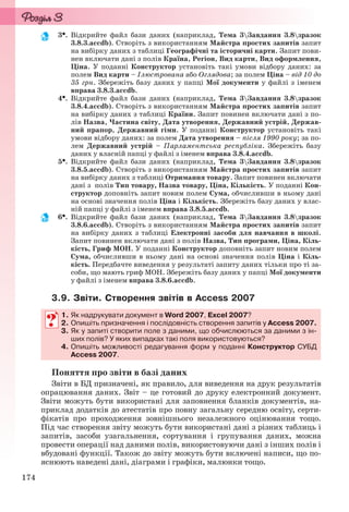 174
3. Відкрийте файл бази даних (наприклад, Тема 3Завдання 3.8зразок
3.8.3.accdb). Створіть з використанням Майстра простих запитів запит
на вибірку даних з таблиці Географічні та історичні карти. Запит пови-
нен включати дані з полів Країна, Регіон, Вид карти, Вид оформлення,
Ціна. У поданні Конструктор установіть такі умови відбору даних: за
полем Вид карти – Ілюстрована або Оглядова; за полем Ціна – від 10 до
35 грн. Збережіть базу даних у папці Мої документи у файлі з іменем
вправа 3.8.3.accdb.
4. Відкрийте файл бази даних (наприклад, Тема 3Завдання 3.8зразок
3.8.4.accdb). Створіть з використанням Майстра простих запитів запит
на вибірку даних з таблиці Країни. Запит повинен включати дані з по-
лів Назва, Частина світу, Дата утворення, Державний устрій, Держав-
ний прапор, Державний гімн. У поданні Конструктор установіть такі
умови відбору даних: за полем Дата утворення – після 1990 року; за по-
лем Державний устрій – Парламентська республіка. Збережіть базу
даних у власній папці у файлі з іменем вправа 3.8.4.accdb.
5. Відкрийте файл бази даних (наприклад, Тема 3Завдання 3.8зразок
3.8.5.accdb). Створіть з використанням Майстра простих запитів запит
на вибірку даних з таблиці Отримання товару. Запит повинен включати
дані з полів Тип товару, Назва товару, Ціна, Кількість. У поданні Кон-
структор доповніть запит новим полем Сума, обчисливши в ньому дані
на основі значення полів Ціна і Кількість. Збережіть базу даних у влас-
ній папці у файлі з іменем вправа 3.8.5.accdb.
6. Відкрийте файл бази даних (наприклад, Тема 3Завдання 3.8зразок
3.8.6.accdb). Створіть з використанням Майстра простих запитів запит
на вибірку даних з таблиці Електронні засоби для навчання в школі.
Запит повинен включати дані з полів Назва, Тип програми, Ціна, Кіль-
кість, Гриф МОН. У поданні Конструктор доповніть запит новим полем
Сума, обчисливши в ньому дані на основі значення полів Ціна і Кіль-
кість. Передбачте виведення у результаті запиту даних тільки про ті за-
соби, що мають гриф МОН. Збережіть базу даних у папці Мої документи
у файлі з іменем вправа 3.8.6.accdb.
3.9. Звіти. Створення звітів в Access 2007
1. Як надрукувати документ в Word 2007, Excel 2007?
2. Опишіть призначення і послідовність створення запитів у Access 2007.
3. Як у запиті створити поле з даними, що обчислюються за даними з ін-
ших полів? У яких випадках такі поля використовуються?
4. Опишіть можливості редагування форм у поданні Конструктор СУБД
Access 2007.
Поняття про звіти в базі даних
Звіти в БД призначені, як правило, для виведення на друк результатів
опрацювання даних. Звіт – це готовий до друку електронний документ.
Звіти можуть бути використані для заповнення бланків документів, на-
приклад додатків до атестатів про повну загальну середню освіту, серти-
фікатів про проходження зовнішнього незалежного оцінювання тощо.
Під час створення звіту можуть бути використані дані з різних таблиць і
запитів, засоби узагальнення, сортування і групування даних, можна
провести операції над даними полів, використовуючи дані з інших полів і
вбудовані функції. Також до звіту можуть бути включені написи, що по-
яснюють наведені дані, діаграми і графіки, малюнки тощо.
1. Як надрукувати документ в Word 2007, Excel 2007?
2. Опишіть призначення і послідовність створення запитів у Access 2007.
3. Як у запиті створити поле з даними, що обчислюються за даними з ін-
ших полів? У яких випадках такі поля використовуються?
4. Опишіть можливості редагування форм у поданні Конструктор СУБД
Access 2007.
Ryvkind_159_10_Inform_akdm_11ukr_v.indd 174Ryvkind_159_10_Inform_akdm_11ukr_v.indd 174 21.07.2011 17:44:4621.07.2011 17:44:46
 