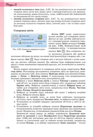 176
 нижній колонтитул звіту (рис. 3.67, 2), що розміщується на останній
сторінці звіту після всіх даних звіту і використовується для виведен-
ня узагальнених даних (кількість, сума, найбільший або найменший
за значенням об’єкт групи тощо);
 нижній колонтитул сторінки (рис. 3.67, 1), що розміщується внизу
кожної сторінки звіту, містить дані про номер поточної сторінки звіту
та загальну кількість сторінок звіту, поточні дату і час та інші служ-
бові дані.
Створення звітів
Access 2007 надає користувачу
кілька засобів для створення звітів.
Доступ до цих засобів забезпечуєть-
ся з використанням елементів керу-
вання групи Звіти вкладки Створи-
ти (рис. 3.68). Найпростіший засіб
створення звітів – із використанням
кнопки Звіт . Для створення зві-
ту достатньо відкрити або зробити
поточною таблицю чи запит, на основі якої (якого) буде створено звіт, і ви-
брати кнопку Звіт . Буде створено звіт у вигляді таблиці з усіма дани-
ми, що містить таблиця (запит). Ця таблиця буде відформатована для
друку з тими значеннями параметрів аркуша, які встановлені за замовчу-
ванням.
Більш широкі можливості зі створення звітів надає користувачу Май-
стер звітів. Розглянемо послідовність створення звіту на прикладі, наве-
деному на рисунку 3.67. Для запуску Майстра звітів слід виконати Ство-
рити  Звіти  Майстер звітів. У подальшому слід дотримуватися
вказівок програми і виконати таку послідовність дій:
1. Вибрати у вікні Майстер звітів у списку Таблиці і запити потріб-
ний об’єкт, на основі якого буде створено звіт, наприклад таблицю
Країни світу. Вибрати, перемістивши у список Вибрані поля, по-
трібні для створення звіту поля, наприклад поля Назва, Частина
світу, Площа, Кількість населення.
2. Вибрати за потреби іншу таблицю або запит і вибрати потрібні
поля. Вибрати кнопку Далі.
3. Вибрати за потреби поле, за яким буде здійснено групування
об’єктів у звіті, наприклад Частина світу, та вибрати кнопку Далі.
4. Установити за потреби порядок сортування об’єктів у звіті (у ме-
жах груп).
5. Установити за потреби вибором кнопки Параметри зведення та
встановленням позначок прапорців види зведення для відповідних
полів. Наприклад, установивши параметр Сум для поля Площа.
Звертаємо вашу увагу: за вибору перемикача Додаткові відо-
мості та зведення у групі Відобразити вікна Параметри зведення
(рис. 3.69) звіт міститиме дані про всі об’єкти обраної таблиці чи
запиту та узагальнені дані за певним полем (полями), наприклад
за полем Площа, а за вибору перемикача Лише зведення – тільки
Рис. 3.68. Елементи керування групи
Звіти
Ryvkind_159_10_Inform_akdm_11ukr_v.indd 176Ryvkind_159_10_Inform_akdm_11ukr_v.indd 176 21.07.2011 17:44:4621.07.2011 17:44:46
 