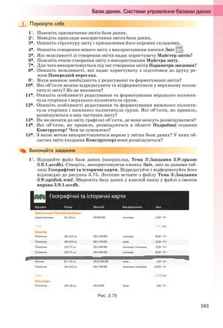181
1. Поясніть призначення звітів бази даних.
2. Наведіть приклади використання звітів бази даних.
3. Опишіть структуру звіту і призначення його окремих складових.
4. Опишіть створення нового звіту з використанням кнопки Звіт .
5. Які можливості зі створення звітів надає користувачу Майстер звітів?
6. Поясніть етапи створення звіту з використанням Майстра звіту.
7. Для чого використовується під час створення звітів Параметри зведення?
8. Опишіть можливості, які надає користувачу з підготовки до друку ре-
жим Попередній перегляд.
9. Коли виникає необхідність у редагуванні та форматуванні звітів?
10. Які об’єкти можна відредагувати та відформатувати у верхньому колон-
титулі звіту? Як це виконати?
11. Опишіть особливості редагування та форматування верхнього колонти-
тула сторінки і верхнього колонтитула групи.
12. Опишіть особливості редагування та форматування нижнього колонти-
тула сторінки і нижнього колонтитула групи. Які об’єкти, як правило,
розміщуються в цих частинах звіту?
13. Як включити до звіту графічні об’єкти, де вони можуть розміщуватися?
14. Які об’єкти, як правило, розміщуються в області Подробиці подання
Конструктор? Чим це зумовлено?
15. З якою метою використовуються вирази у звітах бази даних? У яких об-
ластях звіту (подання Конструктор) вони розміщуються?
1. Відкрийте файл бази даних (наприклад, Тема 3Завдання 3.9зразок
3.9.1.accdb). Створіть, використовуючи кнопку Звіт, звіт за даними таб-
лиці Географічні та історичні карти. Відредагуйте і відформатуйте його
відповідно до рисунка 3.75. Логотип вставте з файлу Тема 3Завдання
3.9optdisk.wmf. Збережіть базу даних у власній папці у файлі з іменем
вправа 3.9.1.accdb.
Рис. 3.75
Ryvkind_159_10_Inform_akdm_11ukr_v.indd 181Ryvkind_159_10_Inform_akdm_11ukr_v.indd 181 21.07.2011 17:44:4821.07.2011 17:44:48
 