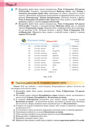 182
2. Відкрийте файл бази даних (наприклад, Тема 3Завдання 3.9зразок
3.9.2.accdb). Створіть, використовуючи Майстер звітів, звіт Площа і
кількість населення країн світу відповідно до опису, поданого в тексті
пункту. Виконайте відповідне редагування та форматування звіту в по-
даннях Конструктор і Режим розмічування. Логотип вставте з файлу
Тема 3Завдання 3.9globe1.wmf. Збережіть базу даних у папці Мої до-
кументи у файлі з іменем вправа 3.9.2.accdb.
3. Відкрийте файл бази даних (наприклад, Тема 3Завдання 3.9зразок
3.9.3.accdb). Створіть з використанням Майстра звітів звіт за даними
таблиці Отримання товару. Відредагуйте і відформатуйте його відповід-
но до рисунка 3.76. Логотип вставте з файлу Тема 3Завдання 3.9
wrldmap.wmf. Збережіть базу даних у власній папці у файлі з іменем
вправа 3.9.3.accdb.
Рис. 3.76
14. Створення запитів і звітів
Увага! Під час роботи з комп’ютером дотримуйтеся правил безпеки та
санітарно-гігієнічних норм.
1. Відкрийте файл бази даних (наприклад, Тема 3Практична 14зразок
14.accdb).
2. На основі даних таблиці Калорійність страв створіть запит, включивши в
нього поля: Страви, Калорійність, Включення до меню.
3. У поданні Конструктор установіть для запиту умову відбору за полем
Включено до меню – не включати записи, що мають в цьому полі значення
Не включено. Вираз повинен мати такий вигляд <>«Не включено».
4. Створіть на основі створеного вами запиту звіт згідно зі зразком, поданим
на рисунку 3.77.
5. У колонтитул звіту включіть виведення поточної дати у повному форматі.
6. Групування здійсніть за полем Включення до меню.
7. Суму значень знайдіть для кожної групи по полю Калорійність.
8. Відредагуйте і відформатуйте звіт.
9. Закрийте створені запит і звіт.
10. Збережіть базу даних у своїй папці у файлі з іменем практична робота 14. accdb.
Ryvkind_159_10_Inform_akdm_11ukr_v.indd 182Ryvkind_159_10_Inform_akdm_11ukr_v.indd 182 21.07.2011 17:44:5021.07.2011 17:44:50
 