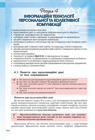 184
У цьому розділі ви дізнаєтеся про:
 мультимедійні дані та програмне забезпечення для їх обробки;
 створення аудіофрагментів і відеокліпів;
 публікації, комп’ютерні публікації, їх класифікацію та призначення;
 засоби створення комп’ютерних публікацій;
 особливості роботи з об’єктами під час створення комп’ютерних публi-
кацій;
 різновиди веб-сторінок і веб-сайтів, їх структуру, етапи створення;
 засоби автоматизованої розробки веб-сайтів і створення сайтів з їх ви-
користанням;
 основи веб-дизайну;
 технології та сервіси Веб 2.0, їх призначення та види;
 створення блогів, їх оформлення та публікацію повідомлень на блогах;
 призначення та особливості функціонування веб-спільнот;
 інтегроване використання засобів опрацювання електронних документів;
 спільну роботу з документами.
4.1. Поняття про мультимедійні дані
та їхнє опрацювання
1. Які пристрої для відтворення мультимедійних даних ви знаєте?
2. Що таке тип (формат) файлу? Які формати файлів ви знаєте?
3. Що таке стиснення даних? У яких форматах файлів використовується
стиснення?
4. Які типи оптичних дисків ви знаєте? Чим вони відрізняються один від
одного?
5. Що таке конвертація форматів файлів?
Поняття про мультимедійні дані
Як ви вже знаєте з курсу 9-го класу, для відтворення мультимедійних
даних використовуються спеціальні пристрої комп’ютера. До цих при-
строїв належать звукові колонки, мікрофони, головні телефони, мульти-
медійні проектори, мультимедійні дошки тощо. Однак нам слід уточни-
ти, які дані називаються мультимедійними.
Мультимедійними даними називають дані, для подання
яких використовують різні способи та які людина сприймає од-
ночасно кількома органами чуття.
Прикладом об’єкта, що містить мультимедійні дані, є комп’ютерна
презентація. Презентація може містити текст, графічні зображення,
Ryvkind_159_10_Inform_akdm_11ukr_v.indd 184Ryvkind_159_10_Inform_akdm_11ukr_v.indd 184 21.07.2011 17:44:5121.07.2011 17:44:51
 
