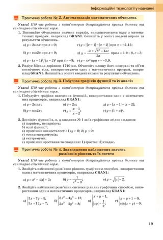 19
2. Автоматизація математичних обчислень
Увага! Під час роботи з комп’ютером дотримуйтеся правил безпеки та
санітарно-гігієнічних норм.
1. Виконайте обчислення значень виразів, використовуючи одну з матема-
тичних програм, наприклад GRAN1. Запишіть у зошит введені вирази та
результати обчислень.
а) y  2sinx при х  0; г) y  | |x – 1| – |x – 2| | при x  –2,15;
б) y  cos2x при х  0; д) при a  2, b  8, c  3;
в) y  (x – 1)2/(x – 2)3 при х  –3; е) y  r2 при r  –3,9.
2. Радіус Місяця дорівнює 1740 км. Обчисліть площу його поверхні та об’єм
космічного тіла, використовуючи одну з математичних програм, напри-
клад GRAN1. Запишіть у зошит введені вирази та результати обчислень.
3. Побудова графіків функції та їх аналіз
Увага! Під час роботи з комп’ютером дотримуйтеся правил безпеки та
санітарно-гігієнічних норм.
1. Побудуйте графіки наведених функцій, використавши один з математич-
них процесорів, наприклад GRAN1:
а) y  2sinx; в) y  2x; д) y ||x – 1| – |x – 2||;
б) y  cos2x; г) ; е) y  (1 + x)x.
2. Дослідіть функції а, в, д завдання № 1 за їх графіками згідно з планом:
а) парність, непарність;
б) нулі функції;
в) проміжки знакосталості: 1) y > 0; 2) y < 0;
г) точки екстремумів;
д) екстремуми;
е) проміжки зростання та спадання: 1) зростає; 2) спадає.
4. Знаходження наближених значень
розв’язків рівнянь та їх систем
Увага! Під час роботи з комп’ютером дотримуйтеся правил безпеки та
санітарно-гігієнічних норм.
1. Знайдіть наближені розв’язки рівнянь графічним способом, використавши
один з математичних процесорів, наприклад GRAN1:
а) y  х2 – 4|х| + 3; б) ; в) .
2. Знайдіть наближені розв’язки системи рівнянь графічним способом, вико-
риставши один з математичних процесорів, наприклад GRAN1:
а) б) в) г)
Ryvkind_159_10_Inform_akdm_11ukr_v.indd 19Ryvkind_159_10_Inform_akdm_11ukr_v.indd 19 21.07.2011 17:44:2321.07.2011 17:44:23
 