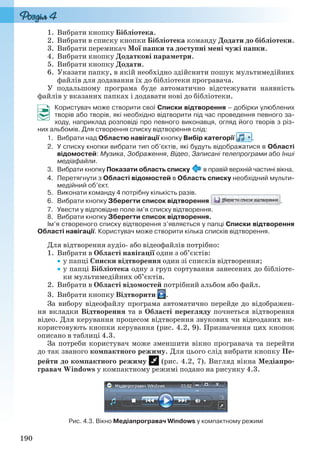 190
1. Вибрати кнопку Бібліотека.
2. Вибрати в списку кнопки Бібліотека команду Додати до бібліотеки.
3. Вибрати перемикач Мої папки та доступні мені чужі папки.
4. Вибрати кнопку Додаткові параметри.
5. Вибрати кнопку Додати.
6. Указати папку, в якій необхідно здійснити пошук мультимедійних
файлів для додавання їх до бібліотеки програвача.
У подальшому програма буде автоматично відстежувати наявність
файлів у вказаних папках і додавати нові до бібліотеки.
Користувач може створити свої Списки відтворення – добірки улюблених
творів або творів, які необхідно відтворити під час проведення певного за-
ходу, наприклад розповіді про певного виконавця, огляд його творів з різ-
них альбомів. Для створення списку відтворення слід:
1. Вибрати над Областю навігації кнопку Вибір категорії .
2. У списку кнопки вибрати тип об’єктів, які будуть відображатися в Області
відомостей: Музика, Зображення, Відео, Записані телепрограми або Інші
медіафайли.
3. Вибрати кнопку Показати область списку в правій верхній частині вікна.
4. Перетягнути з Області відомостей в Область списку необхідний мульти-
медійний об’єкт.
5. Виконати команду 4 потрібну кількість разів.
6. Вибрати кнопку Зберегти список відтворення .
7. Увести у відповідне поле ім’я списку відтворення.
8. Вибрати кнопку Зберегти список відтворення.
Ім’я створеного списку відтворення з’являється у папці Списки відтворення
Області навігації. Користувач може створити кілька списків відтворення.
Для відтворення аудіо- або відеофайлів потрібно:
1. Вибрати в Області навігації один з об’єктів:
у папці Списки відтворення один зі списків відтворення;
у папці Бібліотека одну з груп сортування занесених до бібліоте-
ки мультимедійних об’єктів.
2. Вибрати в Області відомостей потрібний альбом або файл.
3. Вибрати кнопку Відтворити .
За вибору відеофайлу програма автоматично перейде до відображен-
ня вкладки Відтворення та в Області перегляду почнеться відтворення
відео. Для керування процесом відтворення звукових чи відеоданих ви-
користовують кнопки керування (рис. 4.2, 9). Призначення цих кнопок
описано в таблиці 4.3.
За потреби користувач може зменшити вікно програвача та перейти
до так званого компактного режиму. Для цього слід вибрати кнопку Пе-
рейти до компактного режиму (рис. 4.2, 7). Вигляд вікна Медіапро-
гравач Windows у компактному режимі подано на рисунку 4.3.
Рис. 4.3. Вікно Медіапрогравач Windows у компактному режимі
Ryvkind_159_10_Inform_akdm_11ukr_v.indd 190Ryvkind_159_10_Inform_akdm_11ukr_v.indd 190 21.07.2011 17:44:5221.07.2011 17:44:52
 