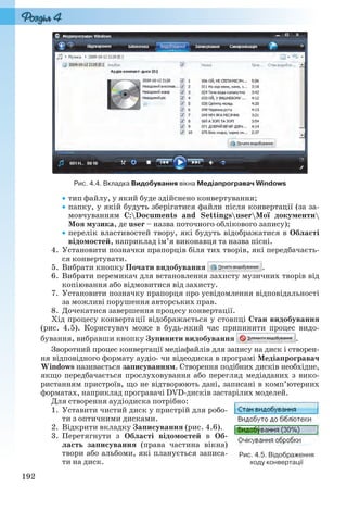 192
Рис. 4.4. Вкладка Видобування вікна Медіапрогравач Windows
тип файлу, у який буде здійснено конвертування;
папку, у якій будуть зберігатися файли після конвертації (за за-
мовчуванням C:Documents and SettingsuserМої документи
Моя музика, де user – назва поточного облікового запису);
перелік властивостей твору, які будуть відображатися в Області
відомостей, наприклад ім’я виконавця та назва пісні.
4. Установити позначки прапорців біля тих творів, які передбачаєть-
ся конвертувати.
5. Вибрати кнопку Почати видобування .
6. Вибрати перемикач для встановлення захисту музичних творів від
копіювання або відмовитися від захисту.
7. Установити позначку прапорця про усвідомлення відповідальності
за можливі порушення авторських прав.
8. Дочекатися завершення процесу конвертації.
Хід процесу конвертації відображається у стовпці Стан видобування
(рис. 4.5). Користувач може в будь-який час припинити процес видо-
бування, вибравши кнопку Зупинити видобування .
Зворотний процес конвертації медіафайлів для запису на диск і створен-
ня відповідного формату аудіо- чи відеодиска в програмі Медіапрогравач
Windows називається записуванням. Створення подібних дисків необхідне,
якщо передбачається прослуховування або перегляд медіаданих з вико-
ристанням пристроїв, що не відтворюють дані, записані в комп’ютерних
форматах, наприклад програвачі DVD-дисків застарілих моделей.
Для створення аудіодиска потрібно:
1. Уставити чистий диск у пристрій для робо-
ти з оптичними дисками.
2. Відкрити вкладку Записування (рис. 4.6).
3. Перетягнути з Області відомостей в Об-
ласть записування (права частина вікна)
твори або альбоми, які планується записа-
ти на диск.
Рис. 4.5. Відображення
ходу конвертації
Ryvkind_159_10_Inform_akdm_11ukr_v.indd 192Ryvkind_159_10_Inform_akdm_11ukr_v.indd 192 21.07.2011 17:44:5321.07.2011 17:44:53
 