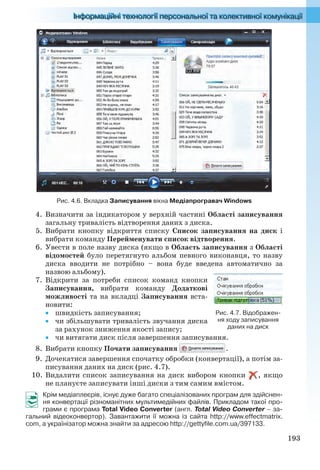 193
Рис. 4.6. Вкладка Записування вікна Медіапрогравач Windows
4. Визначити за індикатором у верхній частині Області записування
загальну тривалість відтворення даних з диска.
5. Вибрати кнопку відкриття списку Список записування на диск і
вибрати команду Перейменувати список відтворення.
6. Увести в поле назву диска (якщо в Область записування з Області
відомостей було перетягнуто альбом певного виконавця, то назву
диска вводити не потрібно – вона буде введена автоматично за
назвою альбому).
7. Відкрити за потреби список команд кнопки
Записування, вибрати команду Додаткові
можливості та на вкладці Записування вста-
новити:
 швидкість записування;
 чи збільшувати тривалість звучання диска
за рахунок зниження якості запису;
 чи витягати диск після завершення записування.
8. Вибрати кнопку Почати записування .
9. Дочекатися завершення спочатку обробки (конвертації), а потім за-
писування даних на диск (рис. 4.7).
10. Видалити список записування на диск вибором кнопки , якщо
не плануєте записувати інші диски з тим самим вмістом.
Крім медіаплеєрів, існує дуже багато спеціалізованих програм для здійснен-
ня конвертації різноманітних мультимедійних файлів. Прикладом такої про-
грами є програма Total Video Converter (англ. Total Video Converter – за-
гальний відеоконвертор). Завантажити її можна із сайта http://www.effectmatrix.
com, а українізатор можна знайти за адресою http://gettyfile.com.ua/397133.
Рис. 4.7. Відображен-
ня ходу записування
даних на диск
Ryvkind_159_10_Inform_akdm_11ukr_v.indd 193Ryvkind_159_10_Inform_akdm_11ukr_v.indd 193 21.07.2011 17:44:5421.07.2011 17:44:54
 