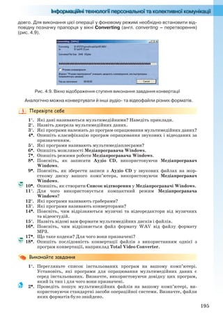 195
довго. Для виконання цієї операції у фоновому режимі необхідно встановити від-
повідну позначку прапорця у вікні Converting (англ. converting – перетворення)
(рис. 4.9).
Рис. 4.9. Вікно відображення ступеня виконання завдання конвертації
Аналогічно можна конвертувати й інші аудіо- та відеофайли різних форматів.
1. Які дані називаються мультимедійними? Наведіть приклади.
2. Назвіть джерела мультимедійних даних.
3. Які програми належать до програм опрацювання мультимедійних даних?
4. Опишіть класифікацію програм опрацювання звукових і відеоданих за
призначенням.
5. Які програми називають мультимедіаплеєрами?
6. Опишіть можливості Медіапрогравача Windows.
7. Опишіть режими роботи Медіапрогравача Windows.
8. Поясніть, як записати Аудіо CD, використовуючи Медіапрогравач
Windows.
9. Поясніть, як зберегти записи з Аудіо CD у звукових файлах на жор-
сткому диску вашого комп’ютера, використовуючи Медіапрогравач
Windows.
10. Опишіть, як створити Список відтворення у Медіапрогравачі Windows.
11. Для чого використовується компактний режим Медіапрогравача
Windows?
12. Які програми називають граберами?
13. Які програми називають конверторами?
14. Поясніть, чим відрізняються музичні та відеоредактори від музичних
та відеостудій.
15. Назвіть відомі вам формати мультимедійних дисків і файлів.
16. Поясніть, чим відрізняється файл формату WAV від файлу формату
MP3.
17. Що таке кодеки? Для чого вони призначені?
18. Опишіть послідовність конвертації файлів з використанням однієї з
програм конвертації, наприклад Total Video Converter.
1. Перегляньте список інстальованих програм на вашому комп’ютері.
Установіть, які програми для опрацювання мультимедійних даних є
серед інстальованих. Визначте, використовуючи довідку цих програм,
який їх тип і для чого вони призначені.
2. Проведіть пошук мультимедійних файлів на вашому комп’ютері, ви-
користовуючи стандартні засоби операційної системи. Визначте, файли
яких форматів було знайдено.
Ryvkind_159_10_Inform_akdm_11ukr_v.indd 195Ryvkind_159_10_Inform_akdm_11ukr_v.indd 195 21.07.2011 17:44:5421.07.2011 17:44:54
 