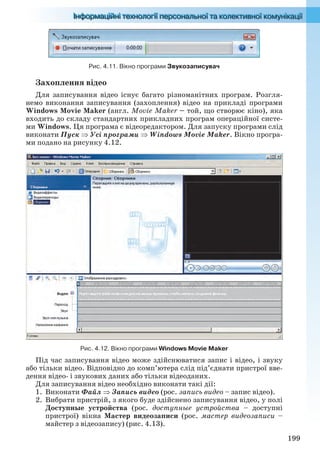 199
Рис. 4.11. Вікно програми Звукозаписувач
Захоплення відео
Для записування відео існує багато різноманітних програм. Розгля-
немо виконання записування (захоплення) відео на прикладі програми
Windows Movie Maker (англ. Movie Maker – той, що створює кіно), яка
входить до складу стандартних прикладних програм операційної систе-
ми Windows. Ця програма є відеоредактором. Для запуску програми слід
виконати Пуск  Усі програми  Windows Movie Maker. Вікно програ-
ми подано на рисунку 4.12.
Рис. 4.12. Вікно програми Windows Movie Maker
Під час записування відео може здійснюватися запис і відео, і звуку
або тільки відео. Відповідно до комп’ютера слід під’єднати пристрої вве-
дення відео- і звукових даних або тільки відеоданих.
Для записування відео необхідно виконати такі дії:
1. Виконати Файл  Запись видео (рос. запись видео – запис відео).
2. Вибрати пристрій, з якого буде здійснено записування відео, у полі
Доступные устройства (рос. доступные устройства – доступні
пристрої) вікна Мастер видеозаписи (рос. мастер видеозаписи –
майстер з відеозапису) (рис. 4.13).
Ryvkind_159_10_Inform_akdm_11ukr_v.indd 199Ryvkind_159_10_Inform_akdm_11ukr_v.indd 199 21.07.2011 17:44:5421.07.2011 17:44:54
 