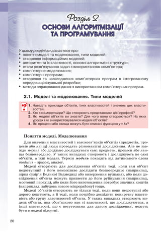 20
У цьому розділі ви дізнаєтеся про:
 поняття моделі та моделювання, типи моделей;
 створення інформаційних моделей;
 алгоритми та їх властивості, основні алгоритмічні структури;
 етапи розв’язування задач з використанням комп’ютера;
 комп’ютерне моделювання;
 комп’ютерні програми;
 створення та налагодження комп’ютерних програм в інтегрованому
середовищі візуальної розробки;
 методи опрацювання даних з використанням комп’ютерних програм.
2.1. Моделі та моделювання. Типи моделей
1. Наведіть приклади об’єктів, їхніх властивостей і значень цих власти-
востей.
2. Хто такі модельєри? Що створюють представники цієї професії?
3. Які моделі об’єктів ви знаєте? Для чого вони створюються? На яких
уроках і як використовувалися моделі об’єктів?
4. Які процеси або явища можуть бути описані функцією y = kx?
Поняття моделі. Моделювання
Для вивчення властивостей і взаємозв’язків об’єктів (предметів, про-
цесів або явищ) люди проводять різноманітні дослідження. Але не зав-
жди можна або доцільно досліджувати самі предмети, процеси або яви-
ща безпосередньо. У таких випадках створюють і досліджують не самі
об’єкти, а їхні моделі. Термін модель походить від латинського слова
modulus – зразок, аналог.
Моделі створюють для дослідження об’єктів тоді, коли сам об’єкт
недоступний і його неможливо дослідити безпосередньо (наприклад,
зірка сузір’я Великої Ведмедиці або виверження вулкана), або коли до-
слідження об’єкта можуть призвести до його руйнування (наприклад,
мостовий перехід), або коли його виготовлення потребує значних коштів
(наприклад, забудова нового мікрорайону) тощо.
Моделі об’єктів створюють не тільки тоді, коли вони недоступні або
дорого коштують, а й тоді, коли потрібно дослідити конкретну власти-
вість або групу властивостей об’єкта. У таких випадках створюють мо-
дель об’єкта, яка обов’язково має ті властивості, що досліджуються, а
інші властивості, що є несуттєвими для даного дослідження, можуть
бути в моделі відсутні.
1. Наведіть приклади об’єктів, їхніх властивостей і значень цих власти-
востей.
2. Хто такі модельєри? Що створюють представники цієї професії?
3. Які моделі об’єктів ви знаєте? Для чого вони створюються? На яких
уроках і як використовувалися моделі об’єктів?
4. Які процеси або явища можуть бути описані функцією y =y kx?
Ryvkind_159_10_Inform_akdm_11ukr_v.indd 20Ryvkind_159_10_Inform_akdm_11ukr_v.indd 20 21.07.2011 17:44:2321.07.2011 17:44:23
 