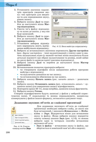 200
3. Установити значення параме-
трів пристроїв уведення зву-
ку: тип пристрою для введен-
ня та для опрацювання звуку,
рівень запису.
4. Вибрати кнопку Далі та пере-
йти до наступного вікна Мас-
тер видеозаписи.
5. Увести ім’я файлу відеозапи-
су та шлях до папки, у яку він
буде записаний.
6. Вибрати кнопку Далі та пере-
йти до наступного вікна Мас-
тер видеозаписи.
7. Установити вибором відповід-
ного перемикача якість відтво-
рення майбутнього відеозапису.
8. Вибрати за встановленого значення перемикача Другие настройки
(рос. другие настройки – інші налаштування) у списку одне із зна-
чень налаштувань відео (у нижній частині вікна вказуються більш
детальні відомості про обрані налаштування та розмір, який займе
на диску файл із записом однієї хвилини відеозапису).
9. Вибрати кнопку Далі та перейти до наступного вікна Мастер
видеозаписи.
10. Встановленням позначок прапорців вибрати:
 чи створювати відеофайл після завершення роботи програми
майстра з відеозапису;
 чи відключати динаміки на час запису;
 чи встановлювати обмеження на час запису.
11. Вибрати кнопку Начать запись (рос. начать запись – розпочати
запис).
12. Вибрати кнопку Остановить запись (рос. остановить запись – зу-
пинити запис) для завершення запису відеофрагмента.
13. Повторити кроки 10–11, якщо потрібно, записати кілька фрагментів.
14. Вибрати кнопку Готово.
Створені відеофрагменти будуть записані у файли у вибраній корис-
тувачем папці. У подальшому їх можна опрацьовувати, наприклад
конвертувати у файли іншого формату, вставляти в документ тощо.
Додавання звукових об’єктів до слайдової презентації
Для додавання звукового об’єкта до слайдової
презентації необхідно вибрати слайд, до якого він
буде вставлений, і виконати Вставлення  Медіа-
кліпи  Звук. Відкриється вікно для вставлення
звуку із файлу. Якщо вибрати кнопку відкриття
списку команд кнопки Звук (рис. 4.14), то можна
вибрати один із чотирьох способів вставлення
звукового об’єкта:
 Звук із файлу – вставлення звуку із файлу, що
зберігається в зовнішній пам’яті або в мережі;
Рис. 4.13. Вікно майстра з відеозапису
Рис. 4.14. Список
команд кнопки Звук
Ryvkind_159_10_Inform_akdm_11ukr_v.indd 200Ryvkind_159_10_Inform_akdm_11ukr_v.indd 200 21.07.2011 17:44:5521.07.2011 17:44:55
 