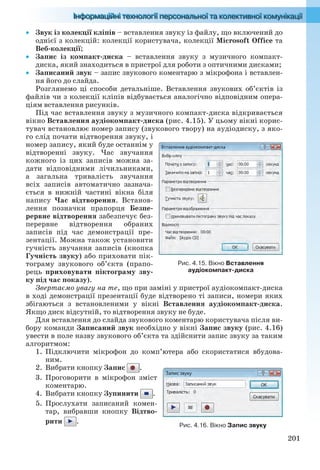 201
 Звук із колекції кліпів – вставлення звуку із файлу, що включений до
однієї з колекцій: колекції користувача, колекції Microsoft Office та
Веб-колекції;
 Запис із компакт-диска – вставлення звуку з музичного компакт-
диска, який знаходиться в пристрої для роботи з оптичними дисками;
 Записаний звук – запис звукового коментарю з мікрофона і вставлен-
ня його до слайда.
Розглянемо ці способи детальніше. Вставлення звукових об’єктів із
файлів чи з колекції кліпів відбувається аналогічно відповідним опера-
ціям вставлення рисунків.
Під час вставлення звуку з музичного компакт-диска відкривається
вікно Вставлення аудіокомпакт-диска (рис. 4.15). У цьому вікні корис-
тувач встановлює номер запису (звукового твору) на аудіодиску, з яко-
го слід почати відтворення звуку, і
номер запису, який буде останнім у
відтворенні звуку. Час звучання
кожного із цих записів можна за-
дати відповідними лічильниками,
а загальна тривалість звучання
всіх записів автоматично зазнача-
ється в нижній частині вікна біля
напису Час відтворення. Встанов-
лення позначки прапорця Безпе-
рервне відтворення забезпечує без-
перервне відтворення обраних
записів під час демонстрації пре-
зентації. Можна також установити
гучність звучання записів (кнопка
Гучність звуку) або приховати пік-
тограму звукового об’єкта (прапо-
рець приховувати піктограму зву-
ку під час показу).
Звертаємо увагу на те, що при заміні у пристрої аудіокомпакт-диска
в ході демонстрації презентації буде відтворено ті записи, номери яких
збігаються з встановленими у вікні Вставлення аудіокомпакт-диска.
Якщо диск відсутній, то відтворення звуку не буде.
Для вставлення до слайда звукового коментарю користувача після ви-
бору команди Записаний звук необхідно у вікні Запис звуку (рис. 4.16)
увести в поле назву звукового об’єкта та здійснити запис звуку за таким
алгоритмом:
1. Підключити мікрофон до комп’ютера або скористатися вбудова-
ним.
2. Вибрати кнопку Запис .
3. Проговорити в мікрофон зміст
коментарю.
4. Вибрати кнопку Зупинити .
5. Прослухати записаний комен-
тар, вибравши кнопку Відтво-
рити .
Рис. 4.15. Вікно Вставлення
аудіокомпакт-диска
Рис. 4.16. Вікно Запис звуку
Ryvkind_159_10_Inform_akdm_11ukr_v.indd 201Ryvkind_159_10_Inform_akdm_11ukr_v.indd 201 21.07.2011 17:44:5521.07.2011 17:44:55
 