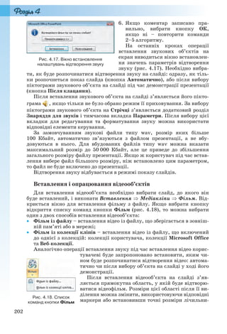 202
6. Якщо коментар записано пра-
вильно, вибрати кнопку ОК,
якщо ні – повторити команди
2–5 алгоритму.
На останніх кроках операції
вставлення звукових об’єктів на
екран виводиться вікно встановлен-
ня значень параметрів відтворення
звуку (рис. 4.17). Необхідно вибра-
ти, як буде розпочинатися відтворення звуку на слайді: одразу, як тіль-
ки розпочнеться показ слайда (кнопка Автоматично), або після вибору
піктограми звукового об’єкта на слайді під час демонстрації презентації
(кнопка Після клацання).
Після вставлення звукового об’єкта на слайді з’являється його пікто-
грама , якщо тільки не було обрано режим її приховування. За вибору
піктограми звукового об’єкта на Стрічці з’являється додатковий розділ
Знаряддя для звуків і тимчасова вкладка Параметри. Після вибору цієї
вкладки для редагування та форматування звуку можна використати
відповідні елементи керування.
За замовчуванням звукові файли типу wav, розмір яких більше
100 Кбайт, автоматично зв’язуються з файлом презентації, а не вбу-
довуються в нього. Для вбудованих файлів типу wav можна вказати
максимальний розмір до 50 000 Кбайт, але це приведе до збільшення
загального розміру файлу презентації. Якщо ж користувач під час встав-
лення вибере файл більшого розміру, ніж встановлено цим параметром,
то файл не буде включено до презентації.
Відтворення звуку відбувається в режимі показу слайдів.
Вставлення і опрацювання відеооб’єктів
Для вставлення відеооб’єкта необхідно вибрати слайд, до якого він
буде вставлений, і виконати Вставлення  Медіакліпи  Фільм. Від-
криється вікно для вставлення фільму з файлу. Якщо вибрати кнопку
відкриття списку команд кнопки Фільм (рис. 4.18), то можна вибрати
один з двох способів вставлення відеооб’єкта:
 Фільм із файлу – вставлення відео із файлу, що зберігається в зовніш-
ній пам’яті або в мережі;
 Фільм із колекції кліпів – вставлення відео із файлу, що включений
до однієї з колекцій: колекції користувача, колекції Microsoft Office
та Веб-колекції.
Аналогічно операції вставлення звуку під час вставлення відео корис-
тувачеві буде запропоновано встановити, яким чи-
ном буде розпочинатися відтворення відео: автома-
тично чи після вибору об’єкта на слайді у ході його
демонстрації.
Після вставлення відеооб’єкта на слайді з’яв-
ляється прямокутна область, у якій буде відтворю-
ватися відеофільм. Розміри цієї області після її ви-
ділення можна змінити, використовуючи відповідні
маркери або встановивши точні розміри лічильни-
Рис. 4.17. Вікно встановлення
налаштувань відтворення звуку
Рис. 4.18. Список
команд кнопки Фільм
Ryvkind_159_10_Inform_akdm_11ukr_v.indd 202Ryvkind_159_10_Inform_akdm_11ukr_v.indd 202 21.07.2011 17:44:5521.07.2011 17:44:55
 