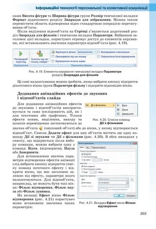 203
ками Висота фігури та Ширина фігури групи Розмір тимчасової вкладки
Формат додаткового розділу Знаряддя для зображення. Можна також
перемістити область відтворення відео стандартною операцією перетягу-
вання об’єкта.
Після виділення відеооб’єкта на Стрічці з’являється додатковий роз-
діл Знаряддя для фільмів і тимчасова вкладка Параметри. Вибравши за-
головок цієї вкладки, користувач отримує доступ до елементів керуван-
ня, які встановлюють значення параметрів відеооб’єкта (рис. 4.19).
Рис. 4.19. Елементи керування тимчасової вкладки Параметри
розділу Знаряддя для фільмів
Ці самі налаштування можна зробити, якщо вибрати кнопку відкриття
діалогового вікна групи Параметри фільму і відкрити відповідне вікно.
Додавання анімаційних ефектів до звукових
і відеооб’єктів слайда
Для додавання анімаційних ефектів
до звукових і відеооб’єктів використо-
вується та сама послідовність дій, як і
для текстових або графічних. Тільки
ефекти появи, виділення, виходу та
шляхів переміщення застосовуються до
значка об’єкта (звуковий об’єкт) або до вікна, у якому відтворюється
відеооб’єкт. Список Додати ефект для цих об’єктів містить ще одну ко-
манду Дії зі звуками чи Дії з фільмами (рис. 4.20). В обох випадках у
списку, що відкриється після вибо-
ру команди, можна вибрати одну з
команд: Відтв. (відтворити), Пауза
або Завершити.
Для встановлення значень пара-
метрів відтворення ефектів анімації
слід вибрати кнопку відкриття спис-
ку команд поточного ефекту і від-
крити вікно, що має заголовок за-
лежно від ефекту, параметри якого
налаштовуються. Для відеооб’єкта,
наприклад, це можуть бути такі вік-
на: Фільм: відтворення, Фільм: пау-
за або Фільм: зупинка.
На вкладці Ефект вікна Фільм:
відтворення (рис. 4.21) користувач
може встановити значення таких
параметрів:
Рис. 4.20. Список команд
Дії з фільмами
Рис. 4.21. Вкладка Ефект вікна Фільм:
відтворення
Ryvkind_159_10_Inform_akdm_11ukr_v.indd 203Ryvkind_159_10_Inform_akdm_11ukr_v.indd 203 21.07.2011 17:44:5521.07.2011 17:44:55
 