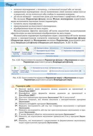 204
 початок відтворення: з початку, з останньої позиції або за часом;
 завершення відтворення: після натиснення лівої кнопки миші (після
клацання), після поточного або слайда із заданим номером;
 дії після анімації – аналогічно діям для текстових і графічних об’єктів.
На вкладці Параметри фільму вікна Фільм: відтворення користувач
може встановити значення таких параметрів:
 гучність звуку відеофільму;
 приховування за відсутності відтворення;
 відображення відео на весь екран.
Налаштування ефектів звукових об’єктів аналогічне налаштуванню
ефектів відео за виключенням відображення на весь екран.
Налаштувати параметри відтворення відео- (звукових) об’єктів можна
також з використанням елементів керування груп Параметри фільму
(Параметри звуку) та Відтворення вкладки Параметри додаткового роз-
ділу Знаряддя для фільму (Знаряддя для звуку) (рис. 4.22 і 4.23).
Рис. 4.22. Групи елементів керування Параметри фільму та Відтворення вкладки
Параметри додаткового розділу Знаряддя для фільму
Рис. 4.23. Групи елементів керування Параметри звуку та Відтворення вкладки
Параметри додаткового розділу Знаряддя для звуку
1. Звукові файли яких форматів можна додавати до презентації в
PowerPoint 2007?
2. Відеофайли яких форматів можна додавати до презентації в
PowerPoint 2007?
3. Для чого призначена програма Звукозапис? Як її запустити?
4. Поясніть операції, які можна виконати з використанням програми
Звукозапис.
5. Опишіть інтерфейс програми Звукозапис.
6. Наведіть послідовність дій під час створення звукозапису в програмі
Звукозапис.
7. Наведіть послідовність дій під час прослуховування звукозапису в про-
грамі Звукозапис.
8. У якому форматі зберігає звукозаписи програма Звукозапис?
9*. Опишіть, як підготувати звукозапис тривалістю 3 хв у програмі Звуко-
запис.
10. Опишіть, які можливості з редагування та форматування звукозапису
надає користувачеві програма Звукозапис.
Ryvkind_159_10_Inform_akdm_11ukr_v.indd 204Ryvkind_159_10_Inform_akdm_11ukr_v.indd 204 21.07.2011 17:44:5621.07.2011 17:44:56
 