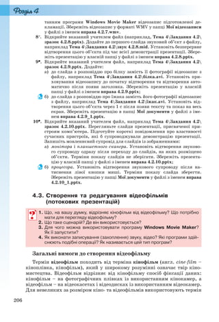 206
танням програми Windows Movie Maker відеозапис підготовленої де-
кламації. Збережіть відеозапис у форматі WMV у папці Мої відеозаписи
у файлі з іменем вправа 4.2.7.wmv.
8. Відкрийте вказаний учителем файл (наприклад, Тема 4Завдання 4.2
зразок 4.2.8.pptx). Додайте до першого слайда звуковий об’єкт з файлу,
наприклад Тема 4Завдання 4.2звук 4.2.8.mid. Установіть безперервне
відтворення цього об’єкта під час всієї демонстрації презентації. Збере-
жіть презентацію у власній папці у файлі з іменем вправа 4.2.8.pptx.
9. Відкрийте вказаний учителем файл, наприклад Тема 4Завдання 4.2
зразок 4.2.9.pptx. Додайте:
а) до слайда з розповіддю про білку замість її фотографії відеозапис з
файлу, наприклад Тема 4Завдання 4.2білка.avi. Установіть при-
ховування відеозапису до початку відтворення та відтворення авто-
матично після появи заголовка. Збережіть презентацію у власній
папці у файлі з іменем вправа 4.2.9.pptx;
б) до слайда з розповіддю про їжака замість його фотографії відеозапис
з файлу, наприклад Тема 4Завдання 4.2їжак.avi. Установіть від-
творення цього об’єкта через 1 с після появи тексту та показ на весь
екран. Збережіть презентацію в папці Мої документи у файлі з іме-
нем вправа 4.2.9_1.pptx.
10. Відкрийте вказаний учителем файл, наприклад Тема 4Завдання 4.2
зразок 4.2.10.pptx. Перегляньте слайди презентації, присвяченої при-
строям комп’ютера. Підготуйте короткі повідомлення про властивості
сучасних пристроїв, які б супроводжували демонстрацію презентації.
Запишіть мовленнєвий супровід для слайдів із зображеннями:
а) монітора і планшетного сканера. Установіть відтворення звуково-
го супроводу одразу після переходу до слайдів, на яких розміщено
об’єкти. Терміни показу слайдів не зберігати. Збережіть презента-
цію у власній папці у файлі з іменем вправа 4.2.10.pptx;
б) процесора. Установіть відтворення звукового супроводу після на-
тиснення лівої кнопки миші. Терміни показу слайда зберегти.
Збережіть презентацію у папці Мої документи у файлі з іменем вправа
4.2.10_1.pptx.
4.3. Створення та редагування відеофільмів
(потокових презентацій)
1. Що, на вашу думку, відрізняє кінофільм від відеофільму? Що потрібно
мати для перегляду відеофільму?
2. Що таке сценарій? Де він використовується?
3. Для чого можна використовувати програму Windows Movie Maker?
Як її запустити?
4. Як виконати записування (захоплення) звуку, відео? Які програми здій-
снюють подібні операції? Як називається цей тип програм?
Загальні вимоги до створення відеофільму
Термін відеофільм походить від терміна кінофільм (англ. cine-film –
кіноплівка, кінофільм), який у широкому розумінні означає твір кіно-
мистецтва. Відеофільм відрізняє від кінофільму спосіб фіксації даних:
кінофільм – на фотографічних плівках із використанням кінокамер, а
відеофільм – на відеокасетах і відеодисках із використанням відеокамер.
Для невеликих за розміром кіно- та відеофільмів використовують термін
Ryvkind_159_10_Inform_akdm_11ukr_v.indd 206Ryvkind_159_10_Inform_akdm_11ukr_v.indd 206 21.07.2011 17:44:5621.07.2011 17:44:56
 