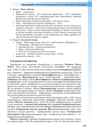 209
7. Кадр 7. Відео Лиски:
 файл – лисуха.avi;
 тривалість показу – 30 с (загальна тривалість – 42 с, необхідно
видалити в кінці 12 с; оригінальний звук відеозапису зробити
фоном для дикторського тексту);
 ефект переходу на наступний кадр – діагональ, ніша;
 звук – дикторський текст; тривалість – 30 с;
 дикторський текст: Євразійська, або звичайна, лиска, яку ще на-
зивають лисуха, – невеликий водоплавний птах, що гніздиться
біля річок і озер на всій території України. Її просто впізнати
за білим дзьобом та білою плямою на лобі. Значну частину часу
лиска проводить на воді, за що отримала ще одну народну на-
зву: болотна, або водяна, курка.
8. Кадр 8. Заключні титри:
 титри – Житомирський ліцей № 1, відеостудія «Майбутнє»:
Оператор – Михайленко Степан;
Автор тексту – Коваленко Оксана;
Звук – Іваненко Миколи;
Учні 10-А класу для учнів 3-х класів;
 колір тла – жовто-зелений, колір літер – білий;
 тривалість показу – 10 с.
Створення відеофільму
Перейдемо до створення відеофільму в програмі Windows Movie
Maker. Для цього розглянемо детальніше інтерфейс цієї програми
(рис. 4.24). У лівій частині вікна після вибору кнопки Сборники
(рос. сборники – збірники) відображається однойменна панель (рис. 4.24, 3)
з трьома стандартними папками Видеоэффекты (рос. видеоэффекты –
відеоефекти), Видеопереходы (рос. видеопереходы – відеопереходи) і
Сборники. За вибору папки Видеоэффекты в Області відображення вміс-
ту папок (рис. 4.24, 4) відобразиться список відеоефектів (відображення
у відтінках сірого, відображення у вигляді акварельного малюнка, відо-
браження зверху вниз тощо), які можна застосувати до окремих кадрів
або до фільму в цілому. Папка Видеопереходы містить список ефектів
переходу від одного кадру до іншого. Папку Сборники користувач запо-
внює сам різними об’єктами – графічними, звуковими та відеофайлами,
які потім зможе включити до своїх фільмів.
У правій частині вікна розміщено вікно програвача (рис. 4.24, 5) для
попереднього перегляду результатів монтажу. Нижню частину вікна
займає Область монтажу (рис. 4.24, 12). Вона відображається в одному
з двох режимів: у режимі розкадровки або в режимі відображення шка-
ли часу. Для перемикання режимів Області монтажу використовуються
кнопки Отображение шкалы времени (рос. ото-
бражение шкалы времени – відображення шкали часу) і Отображение
раскадровки (рос. отображение раскадровки – ві-
дображення розкадровки).
Область монтажу в режимі відображення шкали часу містить: звуко-
ву доріжку (рис. 4.24, 9), відеодоріжку (рис. 4.24, 7), звукову або музич-
Ryvkind_159_10_Inform_akdm_11ukr_v.indd 209Ryvkind_159_10_Inform_akdm_11ukr_v.indd 209 21.07.2011 17:44:5621.07.2011 17:44:56
 