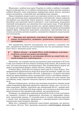 21
Моделями є знайомі вам карта України та глобус у кабінеті географії,
моделі геометричних тіл у кабінеті математики, моделі органів людини в
кабінеті біології, план спортивного майданчика вашої школи, малюнок
нового автомобіля, словесний опис незнайомої вам людини.
Люди створюють моделі одягу для вивчення попиту на них, моделі лі-
таків для вивчення їхніх аеродинамічних властивостей, моделі корпусів
автомобілів для вивчення їхньої міцності, моделі нових архітектурних
ансамблів для вивчення їхньої сумісності з уже існуючими, моделюють
хімічний експеримент для вивчення його наслідків тощо. Учені-фізики
моделюють рух тіла під дією різних сил, процес ядерної реакції, створи-
ли модель так званої ядерної зими для ілюстрації наслідків застосування
ядерної зброї, сейсмологи моделюють землетруси, щоб вивчити їхні на-
слідки для різних регіонів планети, економісти створюють моделі розви-
тку суспільства.
Множину всіх предметів, властивості яких і відношення між
якими досліджуються, називають предметною областю цього
дослідження.
Так предметною областю дослідження для зоологів є множина тва-
рин, предметною областю для математиків під час дослідження поділь-
ності чисел є множина цілих чисел.
Модель об’єкта – це новий об’єкт, який відображає властивос-
ті об’єкта, суттєві для даного дослідження.
Процес створення та дослідження об’єктів на основі їхніх мо-
делей називається моделюванням.
Зазначимо, що в різних науках досліджують різні властивості об’єктів.
І тому для кожного об’єкта можуть існувати різні моделі. Це залежить від
того, які саме властивості досліджуються. Так, різними будуть моделі лю-
дини у дослідженнях фізика, хіміка, біолога, лікаря, модельєра.
З іншого боку, різні об’єкти можуть мати одну й ту саму модель. Так,
прямокутний паралелепіпед може бути моделлю книжки, шафи для одя-
гу, будинку та багатьох інших об’єктів. А функція у  kх може слугувати
моделлю прямолінійного руху матеріальної точки з постійною швидкіс-
тю, змінення напруги електричної мережі залежно від сили струму при
постійному опорі, вартості покупки картоплі залежно від маси покупки
та ін.
Можна стверджувати, що будь-яка розумова діяльність людини являє
собою оперування образами предметів, процесів і явищ, які є, по суті, їх-
німи моделями. Дійсно, міркуючи про конкретний об’єкт, людина виді-
ляє з усіх його властивостей лише окремі, які стосуються мети його розу-
мової діяльності про предмети або явища, що досліджуються.
Очевидно, що правильна побудова моделей об’єктів та їхнє досліджен-
ня сприяють точності й правильності наукових та інженерних висно-
вків, пропозицій, рішень. У сучасній науці та техніці побудова моделей,
а також їхнє дослідження проводяться з використанням комп’ютерів,
спеціальних комп’ютерних програм.
Крім того, створюють спеціальні комп’ютерні програми, які реалізу-
ють модель об’єкта. Такі програми називають комп’ютерною моделлю
Множину всіх предметів, властивості яких і відношення між
якими досліджуються, називають предметною областю цього
дослідження.
Модель об’єкта – це новий об’єкт, який відображає властивос-
ті об’єкта, суттєві для даного дослідження.
Процес створення та дослідження об’єктів на основі їхніх мо-
делей називається моделюванням.
Ryvkind_159_10_Inform_akdm_11ukr_v.indd 21Ryvkind_159_10_Inform_akdm_11ukr_v.indd 21 21.07.2011 17:44:2321.07.2011 17:44:23
 