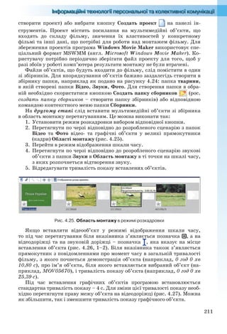 211
створити проект) або вибрати кнопку Создать проект на панелі ін-
струментів. Проект містить посилання на мультимедійні об’єкти, що
входять до складу фільму, значення їх властивостей у конкретному
фільмі та інші дані, що потрібні для роботи над монтажем фільму. Для
збереження проектів програма Windows Movie Maker використовує спе-
ціальний формат MSWMM (англ. Microsoft Windows Movie Maker). Ко-
ристувачу потрібно періодично зберігати файл проекту для того, щоб у
разі збоїв у роботі комп’ютера результати монтажу не були втрачені.
Файли об’єктів, що будуть входити до фільму, слід помістити в один
зі збірників. Для впорядкування об’єктів бажано заздалегідь створити в
збірнику папки, наприклад як подано на рисунку 4.24: папка тварини,
в якій створені папки Відео, Звуки, Фото. Для створення папки в обра-
ній необхідно скористатися кнопкою Создать папку сборников (рос.
создать папку сборников – створити папку збірників) або відповідною
командою контекстного меню папки Сборники.
На другому етапі слід вставити мультимедійні об’єкти зі збірника
в область монтажу перетягуванням. Це можна виконати так:
1. Установити режим розкадровки вибором відповідної кнопки.
2. Перетягнути по черзі відповідно до розробленого сценарію з папок
Відео та Фото відео- та графічні об’єкти у великі прямокутники
(кадри) Області монтажу (рис. 4.25).
3. Перейти в режим відображення шкали часу.
4. Перетягнути по черзі відповідно до розробленого сценарію звукові
об’єкти з папки Звуки в Область монтажу в ті точки на шкалі часу,
з яких розпочнеться відтворення звуку.
5. Відредагувати тривалість показу вставлених об’єктів.
Рис. 4.25. Область монтажу в режимі розкадровки
Якщо вставляти відеооб’єкт у режимі відображення шкали часу,
то під час перетягування біля вказівника з’являється позначка , а на
відеодоріжці та на звуковій доріжці – позначка , яка вказує на місце
вставлення об’єкта (рис. 4.26, 1–2). Біля вказівника також з’являється
прямокутник з повідомленнями про момент часу в загальній тривалості
фільму, з якого почнеться демонстрація об’єкта (наприклад, 0 год 0 хв
10,80 с), про ім’я об’єкта, біля якого вставляється вибраний об’єкт (на-
приклад, MOV05670), і тривалість показу об’єкта (наприклад, 0 год 0 хв
25,39 с).
Під час вставлення графічних об’єктів програмою встановлюється
стандартна тривалість показу – 4 с. Для зміни цієї тривалості показу необ-
хідно перетягнути праву межу об’єкта на відеодоріжці (рис. 4.27). Можна
як збільшити, так і зменшити тривалість показу графічного об’єкта.
Ryvkind_159_10_Inform_akdm_11ukr_v.indd 211Ryvkind_159_10_Inform_akdm_11ukr_v.indd 211 21.07.2011 17:44:5721.07.2011 17:44:57
 