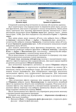 215
Рис. 4.30. Вікно
Уровень звука
Рис. 4.31. Вікно
Громкость аудиоклипа
Створений коментар буде вставлено на звукову або музичну доріжку.
Далі користувачу слід відредагувати та вирівняти рівні звуку для різ-
них фрагментів. Для цього в програмі є кілька інструментів. Зміна рівня
звуку одночасно всіх звукових фрагментів фільму виконується з вико-
ристанням діалогового вікна Уровень звука (рос. уровень звука – рівень
звуку) (рис. 4.30). Для його відкриття слід виконати Сервис  Уровень
звука.
Для зміни рівня звуку певного об’єкта слід вибрати його в Облас-
ті монтажу і виконати Клип Аудио  Громкость (рос. громкость –
гучність) або вибрати команду Громкость у контекстному меню об’єкта.
У вікні Громкость аудиоклипа (рис. 4.31) встановити повзунком потріб-
ний рівень звуку об’єкта.
Для повного вимкнення звуку фрагмента (наприклад, звуку відео-
фрагмента) необхідно вибрати фрагмент в Області монтажу і виконати
Клип  Аудио  Выключить (рос. выключить – вимкнути) або вибра-
ти команду Выключить у контекстному меню об’єкта.
Після редагування та синхронізації звукового та відеоряду слід пере-
глянути результати монтажу у вікні програвача.
П’ятий етап монтажу відеофільму полягає в налаштуванні відео-
ефектів і ефектів переходу між кадрами фільму. Для цього краще перейти
до режиму розкадровки в Області монтажу.
Для вставлення відеоефекту достатньо на панелі Сборники вибрати
папку Видеоэффекты та перетягнути потрібний ефект на кнопку в
нижньому лівому куті потрібного кадру. До кожного кадру можна вста-
новити кілька відеоефектів. Для попереднього перегляду результату
застосування ефекту слід скористатися програвачем. Для видалення
ефекту слід вибрати кнопку на потрібному кадрі та натиснути клаві-
шу Delete.
Для вставлення ефекту переходу між кадрами необхідно на пане-
лі Сборники вибрати папку Видеопереходы та перетягнути потрібний
ефект на прямокутну область між потрібними кадрами. Результат засто-
сування ефекту слід переглянути з використанням програвача. Для ви-
далення ефекту переходу слід вибрати прямокутну область між потріб-
ними кадрами і натиснути клавішу Delete.
Після застосування всіх ефектів слід перевірити результати монтажу
з використанням програвача програми.
Останній етап роботи над відеофільмом – збереження відеофільму у
файлі. Для цього потрібно:
1. Виконати Файл  Сохранить файл фильма (рос. сохранить файл
фильма – зберегти файл фільму);
Ryvkind_159_10_Inform_akdm_11ukr_v.indd 215Ryvkind_159_10_Inform_akdm_11ukr_v.indd 215 21.07.2011 17:45:0021.07.2011 17:45:00
 