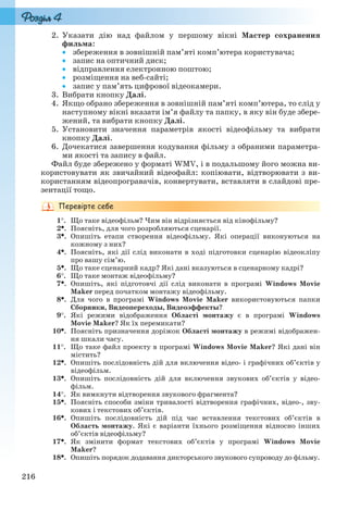 216
2. Указати дію над файлом у першому вікні Мастер сохранения
фильма:
 збереження в зовнішній пам’яті комп’ютера користувача;
 запис на оптичний диск;
 відправлення електронною поштою;
 розміщення на веб-сайті;
 запис у пам’ять цифрової відеокамери.
3. Вибрати кнопку Далі.
4. Якщо обрано збереження в зовнішній пам’яті комп’ютера, то слід у
наступному вікні вказати ім’я файлу та папку, в яку він буде збере-
жений, та вибрати кнопку Далі.
5. Установити значення параметрів якості відеофільму та вибрати
кнопку Далі.
6. Дочекатися завершення кодування фільму з обраними параметра-
ми якості та запису в файл.
Файл буде збережено у форматі WMV, і в подальшому його можна ви-
користовувати як звичайний відеофайл: копіювати, відтворювати з ви-
користанням відеопрогравачів, конвертувати, вставляти в слайдові пре-
зентації тощо.
1. Що таке відеофільм? Чим він відрізняється від кінофільму?
2. Поясніть, для чого розробляються сценарії.
3. Опишіть етапи створення відеофільму. Які операції виконуються на
кожному з них?
4. Поясніть, які дії слід виконати в ході підготовки сценарію відеокліпу
про вашу сім’ю.
5. Що таке сценарний кадр? Які дані вказуються в сценарному кадрі?
6. Що таке монтаж відеофільму?
7. Опишіть, які підготовчі дії слід виконати в програмі Windows Movie
Maker перед початком монтажу відеофільму.
8. Для чого в програмі Windows Movie Maker використовуються папки
Сборники, Видеопереходы, Видеоэффекты?
9. Які режими відображення Області монтажу є в програмі Windows
Movie Maker? Як їх перемикати?
10. Поясніть призначення доріжок Області монтажу в режимі відображен-
ня шкали часу.
11. Що таке файл проекту в програмі Windows Movie Maker? Які дані він
містить?
12. Опишіть послідовність дій для включення відео- і графічних об’єктів у
відеофільм.
13. Опишіть послідовність дій для включення звукових об’єктів у відео-
фільм.
14. Як вимкнути відтворення звукового фрагмента?
15. Поясніть способи зміни тривалості відтворення графічних, відео-, зву-
кових і текстових об’єктів.
16. Опишіть послідовність дій під час вставлення текстових об’єктів в
Область монтажу. Які є варіанти їхнього розміщення відносно інших
об’єктів відеофільму?
17. Як змінити формат текстових об’єктів у програмі Windows Movie
Maker?
18. Опишіть порядок додавання дикторського звукового супроводу до фільму.
Ryvkind_159_10_Inform_akdm_11ukr_v.indd 216Ryvkind_159_10_Inform_akdm_11ukr_v.indd 216 21.07.2011 17:45:0021.07.2011 17:45:00
 