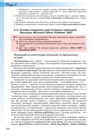 218
 Відобразіть у наступних кадрах основні проблеми забруднення навко-
лишнього середовища і шляхи боротьби за чисте довкілля. Загальна
тривалість відеокліпу – від 3 до 5 хв.
3. Змонтуйте відеокліп, включивши до нього потрібні відео-, звукові, графіч-
ні та текстові об’єкти з папки Тема 4Завдання 4.3Екологія або з інших
джерел.
4. За потреби відредагуйте об’єкти та синхронізуйте відео- й аудіоряди.
5. Збережіть презентацію у своїй папці у файл з іменем Практична робота 15.wmv.
4.4. Основи створення комп’ютерних публікацій.
Програма Microsoft Office Publisher 2007
1. Що ви знаєте про поліграфію? Які види друкованих видань розробля-
ють поліграфічні підприємства?
2. Коли і де з’явилися перші друковані видання?
3. Як класифікують програми опрацювання тексту? Що таке видавничі сис-
теми?
4. Що таке шаблон? Як використовуються шаблони у Word 2007 та
PowerPoint 2007?
Публікації та комп’ютерні публікації, їх призначення
та види
Публікаціями (лат. publico – оголошувати публічно) називають про-
цес видання якого-небудь твору. Сам виданий (оприлюднений) твір теж
називають публікацією.
Залежно від способу оприлюднення документа розрізняють друковані
та електронні публікації. До друкованих публікацій належать книжки,
брошури, журнали, газети, бюлетені, буклети, листівки тощо. До елек-
тронних публікацій належать документи, розміщені в Інтернеті, як пра-
вило на веб-сайтах, передані по радіо або телебаченню тощо.
Тривалий час друковані публікації створювались виключно в типогра-
фії. І цим займалася ціла галузь виробництва – поліграфія (грец. πολὺ- –
багато і γραφειν – писати). А підготовкою матеріалів до друку займалися
видавництва. При промисловому багатотиражному виробництві так є і
сьогодні: видавництва готують макети книжок, журналів, газет і т. п., а
підприємства поліграфії – друкують і за потреби зшивають їх.
Разом з тим із широким розповсюдженням персональних комп’ютерів
і високоякісних лазерних і струменевих принтерів, копіювальних апа-
ратів набули розповсюдження так звані настільні видавничі систе-
ми. Ці системи мають апаратну і програмну складові. До апаратної
складової належать персональний комп’ютер, пристрої друку (прин-
тер, копіювальний апарат) і пристрої введення даних (сканери, графіч-
ні планшети), а до програмної – спеціальна програма підготовки макета
публікації. Усе це може розміститися на столі користувача, і тому ці сис-
теми отримали назву desktop publishing (англ. desktop publishing – на-
стільні публікації) або настільні видавничі системи.
Як ви вже знаєте з курсу інформатики 9-го класу, програми, призна-
чені для створення макетів поліграфічних видань і підготовки їх до дру-
ку, також називаються видавничими системами. До таких програм на-
лежать QuarkXPress, Corel Ventura, Adobe PageMaker, Adobe InDesign
1. Що ви знаєте про поліграфію? Які види друкованих видань розробля-
ють поліграфічні підприємства?
2. Коли і де з’явилися перші друковані видання?
3. Як класифікують програми опрацювання тексту? Що таке видавничі сис-к
теми?
4. Що таке шаблон? Як використовуються шаблони у Word 2007 та
PowerPoint 2007?
Ryvkind_159_10_Inform_akdm_11ukr_v.indd 218Ryvkind_159_10_Inform_akdm_11ukr_v.indd 218 21.07.2011 17:45:0021.07.2011 17:45:00
 