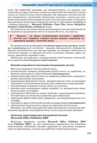 219
тощо. Це професійні програми, які використовують, як правило, для
підготовки до друку великих за обсягом публікацій масовим (від кількох
сотень до кількох сотень тисяч) тиражем. Як видавничі системи для ма-
лих підприємств і організацій, навчальних закладів, а також для ство-
рення публікацій вдома використовують текстові процесори і спеціалізо-
вані програми настільних видавничих систем зі спрощеним інтерфейсом
і набором функцій – Microsoft Publisher, Page Plus, Avery DesignPro,
Paraben’s Label Builder, Publish-It! тощо.
На відміну від текстових процесорів видавничі системи орієнтовані не
на введення та редагування тексту та інших об’єктів, а на верстку.
Верстка – це процес компонування текстових і графічних
об’єктів для створення сторінок (полос) видання відповідно до
принципів дизайну і технічних вимог.
За призначенням розрізняють книжково-журнальну верстку, газет-
ну і акцидентну (лат. accidentia – випадок, випадковість). Акцидентна
верстка застосовується для верстки окремих, як правило, невеликих за
кількістю сторінок та тиражем об’єктів: оголошень, бланків, афіш, бу-
клетів, проспектів, візитівок тощо.
Публікації, що здійснені з використанням комп’ютерних технологій,
ще називають комп’ютерними публікаціями.
Основні можливості настільних видавничих систем
Настільні видавничі системи забезпечують:
 автоматизацію процесів розміщення блоків тексту та графічних зо-
бражень відповідно до типу публікації (макетування);
 імпортування фрагментів тексту та графічних зображень, створених у
різних прикладних програмах;
 опрацювання фрагментів тексту, використовуючи стилі та розширені
можливості зі встановлення відстані між символами та між рядками;
 автоматизацію створення списків змісту та посилань;
 використання розширеного набору шрифтів і їх використання відпо-
відно до вимог поліграфії;
 відтворення публікації на екрані монітора з урахуванням особливос-
тей пристрою, на якому буде здійснено друк публікації;
 збереження файлів публікації у форматах, що використовуються в по-
ліграфії;
 можливість друку публікацій кожним кольором окремо (кольороподіл);
 забезпечення високоякісного друку на пристроях різного типу.
Звичайно, що набір можливостей може змінюватися залежно від при-
значення програми, поліграфічної бази, на яку зорієнтована програма.
Загальна характеристика видавничої системи
Microsoft Office Publisher 2007
Настільна видавнича система Microsoft Office Publisher 2007
(далі Publisher 2007), як уже зазначалося, призначена для створення
комп’ютерних публікацій малими тиражами на невеликих підприєм-
ствах та організаціях, а також для особистих потреб користувача.
Верстка – це процес компонування текстових і графічних
об’єктів для створення сторінок (полос) видання відповідно до
принципів дизайну і технічних вимог.
Ryvkind_159_10_Inform_akdm_11ukr_v.indd 219Ryvkind_159_10_Inform_akdm_11ukr_v.indd 219 21.07.2011 17:45:0021.07.2011 17:45:00
 