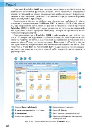 220
Програма Publisher 2007 має спрощену порівняно з професійними ви-
давничими системами функціональність. Вона забезпечує акцидентну
верстку публікацій на основі різноманітних шаблонів змісту і може пра-
цювати в двох основних режимах – створення та редагування друкова-
ної та електронної публікації.
Стандартним форматом файлів для збереження публікацій, підго-
товлених з використанням Publisher 2007, є формат PUB. Слід зважа-
ти, що збереження публікацій у файлах попередніх версій програми
Publisher (1998 та 2000 року) може призвести до того, що ряд функцій,
які працюють у версії програми 2007 року, можуть не працювати в про-
грамах попередніх версій.
Основним об’єктом у Publisher 2007 є публікація як сукупність сто-
рінок. На сторінках друкованих публікацій можуть розміщуватися тек-
стові та графічні об’єкти, а на сторінках електронних публікацій ще і
звукові, відеооб’єкти та гіперпосилання. Властивості об’єктів публіка-
цій практично не відрізняються від властивостей подібних об’єктів, роз-
глянутих у Word 2007 та PowerPoint 2007. Над кожним з об’єктів видав-
нича система може виконувати певний набір операцій з редагування та
форматування.
Список Типи публікацій Кнопка закриття каталогу
Рядок заголовка вікна програми Кнопка З файлу
Рядок меню Піктограма останньої публікації
Панель інструментів Панель відображення вмісту папок
типів публікацій
Рис. 4.32. Початкове вікно програми Publisher 2007
Ryvkind_159_10_Inform_akdm_11ukr_v.indd 220Ryvkind_159_10_Inform_akdm_11ukr_v.indd 220 21.07.2011 17:45:0021.07.2011 17:45:00
 