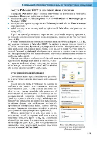221
Запуск Publisher 2007 та інтерфейс вікна програми
Програму Publisher 2007 можна запустити на виконання кількома
способами. Наведемо найпоширеніші з них:
 виконати Пуск Усі програми  Microsoft Office Microsoft Office
Publisher 2007;
 використати ярлик програми на Робочому столі або на Панелі швид-
кого запуску;
 двічі клацнути на значку файлу публікації Publisher, наприклад та-
кому – .
У разі якщо вибрано один з перших двох варіантів запуску програми,
на екрані з’явиться початкове вікно програми, розділене на три частини
(рис. 4.32).
У лівій частині вікна розміщено список типів публікацій (рис. 4.32, 1),
які можна створити в Publisher 2007. За вибору в цьому списку одного з
об’єктів, наприклад Буклети, у центральній частині відображаються ес-
кізи шаблонів публікації цього типу. При цьому в лівій частині замість
панелі Останні публікації відобразиться панель з елементами керуван-
ня, використовуючи які встановлюють значення властивостей обраного
шаблону публікації.
Пошук потрібних шаблонів публікацій можна здійснити, використо-
вуючи поле Пошук шаблонів і список, у яко-
му можна вибрати місце пошуку: на цьому
комп’ютері, на сайті Microsoft Office Online
або в обох цих місцях (Усі шаблони).
Створення нової публікації
Створення нової публікації можна розпоча-
ти з початкового вікна програми, яке описано
вище.
Після вибору типу публікації та одного із
шаблонів на панелі настроювання значень
властивостей (рис. 4.33) можна змінити ко-
лірну схему, схему шрифтів (або залишити ці
властивості зі значеннями із шаблону за за-
мовчуванням), вказати службові відомості
(дані про організацію або особу), які будуть ав-
томатично вставлені до шаблонів публікацій,
та обрати форму для здійснення реєстрації,
проведення опитування тощо. Після вибору
кнопки Створити програма перейде в режим
редагування та форматування публікації.
Можна пропустити ці дії, для чого в по-
чатковому вікні програми вибрати кнопку
закриття каталогу (рис. 4.32, 5). Початкове
вікно буде закрито, і відкриється основне ві-
кно програми (рис. 4.34), яке має дещо інший
інтерфейс, ніж розглянуті раніше програми
пакета Microsoft Office 2007.
Рис. 4.33. Панель встанов-
лення значень властивостей
обраного шаблону
Ryvkind_159_10_Inform_akdm_11ukr_v.indd 221Ryvkind_159_10_Inform_akdm_11ukr_v.indd 221 21.07.2011 17:45:0121.07.2011 17:45:01
 