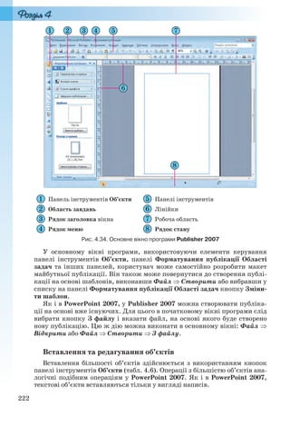 222
Панель інструментів Об’єкти Панелі інструментів
Область завдань Лінійки
Рядок заголовка вікна Робоча область
Рядок меню Рядок стану
Рис. 4.34. Основне вікно програми Publisher 2007
У основному вікні програми, використовуючи елементи керування
панелі інструментів Об’єкти, панелі Форматування публікації Області
задач та інших панелей, користувач може самостійно розробити макет
майбутньої публікації. Він також може повернутися до створення публі-
кації на основі шаблонів, виконавши Файл  Створити або вибравши у
списку на панелі Форматування публікації Області задач кнопку Зміни-
ти шаблон.
Як і в PowerPoint 2007, у Publisher 2007 можна створювати публіка-
ції на основі вже існуючих. Для цього в початковому вікні програми слід
вибрати кнопку З файлу і вказати файл, на основі якого буде створено
нову публікацію. Цю ж дію можна виконати в основному вікні: Файл 
Відкрити або Файл  Створити  З файлу.
Вставлення та редагування об’єктів
Вставлення більшості об’єктів здійснюється з використанням кнопок
панелі інструментів Об’єкти (табл. 4.6). Операції з більшістю об’єктів ана-
логічні подібним операціям у PowerPoint 2007. Як і в PowerPoint 2007,
текстові об’єкти вставляються тільки у вигляді написів.
Ryvkind_159_10_Inform_akdm_11ukr_v.indd 222Ryvkind_159_10_Inform_akdm_11ukr_v.indd 222 21.07.2011 17:45:0121.07.2011 17:45:01
 