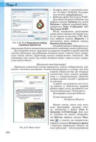224
 Телефон, факс і електронна пош-
та: Телефон: 72-66-34, Електро-
нна пошта: ekolog@ukr.net;
 Емблема: файл Чисті роси.WMF.
Для зміни малюнка емблеми слід
вибрати кнопку Змінити під полем
Емблема і вибрати потрібний файл,
наприклад Тема 4Завдання 4.4
Чисті роси.WMF.
Після завершення редагування
даних вікно повинно виглядати так,
як це подано на рисунку 4.36. Далі
слід вибрати кнопку Зберегти і в
наступному вікні вибрати кнопку
Оновити публікацію.
Службові відомості збережуться і в
подальшому будуть автоматично вставлятися в шаблонах інших публікацій.
Для введення тексту звертання до адресата потрібно в правій верхній
частині публікації, під емблемою, вставити напис і ввести текст, напри-
клад такого змісту: Директору малого підприємства «Автохім». На
основному полі листа слід також вставити напис і ввести текст, напри-
клад такого змісту:
Шановний пане директоре!
Протягом останнього місяця працівники малого підприємства «Ав-
тохім» постійно викидають сміття безпосередньо в зеленій зоні біля
огорожі підприємства. Це погіршує
екологічний стан нашого мікрора-
йону і є неприпустимим. Просимо
негайно вжити заходів і прибрати
це звалище.
З надією на розуміння та спіль-
ну роботу зі збереження природи
рідного краю члени молодіжної еко-
логічної організації «Чисті роси».
Фотографію звалища додаємо.
Голова організації
Петренко Микола
Нижче тексту листа слід вста-
вити фотографію звалища сміт-
тя, наприклад з файлу Тема 4
Завдання 4.4Сміття.jpg. Для цьо-
го потрібно на панелі інструмен-
тів Об’єкти вибрати кнопку Рису-
нок , у списку, що відкриється,
вибрати команду Вставити із файлу
і виділити прямокутну область на
полі публікації – місце розміщення
Рис. 4.36. Вікно Редагування набору
службових відомостей
Рис. 4.37. Макет листа
Ryvkind_159_10_Inform_akdm_11ukr_v.indd 224Ryvkind_159_10_Inform_akdm_11ukr_v.indd 224 21.07.2011 17:45:0121.07.2011 17:45:01
 