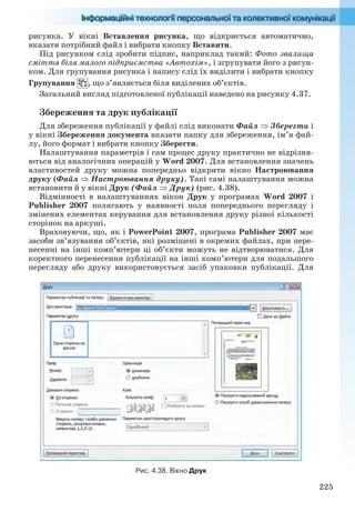 225
рисунка. У вікні Вставлення рисунка, що відкриється автоматично,
вказати потрібний файл і вибрати кнопку Вставити.
Під рисунком слід зробити підпис, наприклад такий: Фото звалища
сміття біля малого підприємства «Автохім», і згрупувати його з рисун-
ком. Для групування рисунка і напису слід їх виділити і вибрати кнопку
Групування , що з’являється біля виділених об’єктів.
Загальний вигляд підготовленої публікації наведено на рисунку 4.37.
Збереження та друк публікації
Для збереження публікації у файлі слід виконати Файл  Зберегти і
у вікні Збереження документа вказати папку для збереження, ім’я фай-
лу, його формат і вибрати кнопку Зберегти.
Налаштування параметрів і сам процес друку практично не відрізня-
ються від аналогічних операцій у Word 2007. Для встановлення значень
властивостей друку можна попередньо відкрити вікно Настроювання
друку (Файл  Настроювання друку). Такі самі налаштування можна
встановити й у вікні Друк (Файл Друк) (рис. 4.38).
Відмінності в налаштуваннях вікон Друк у програмах Word 2007 і
Publisher 2007 полягають у наявності поля попереднього перегляду і
змінених елементах керування для встановлення друку різної кількості
сторінок на аркуші.
Враховуючи, що, як і PowerPoint 2007, програма Publisher 2007 має
засоби зв’язування об’єктів, які розміщені в окремих файлах, при пере-
несенні на інші комп’ютери ці об’єкти можуть не відтворюватися. Для
коректного перенесення публікації на інші комп’ютери для подальшого
перегляду або друку використовується засіб упаковки публікації. Для
Рис. 4.38. Вікно Друк
Ryvkind_159_10_Inform_akdm_11ukr_v.indd 225Ryvkind_159_10_Inform_akdm_11ukr_v.indd 225 21.07.2011 17:45:0221.07.2011 17:45:02
 