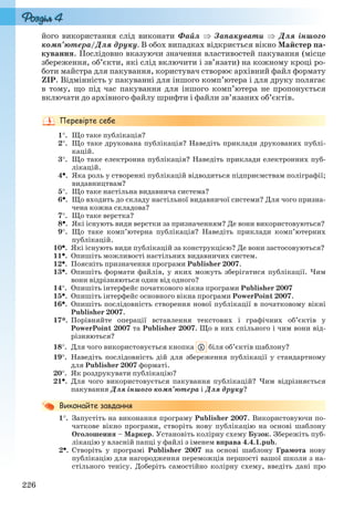 226
його використання слід виконати Файл  Запакувати  Для іншого
комп’ютера/Для друку. В обох випадках відкриється вікно Майстер па-
кування. Послідовно вказуючи значення властивостей пакування (місце
збереження, об’єкти, які слід включити і зв’язати) на кожному кроці ро-
боти майстра для пакування, користувач створює архівний файл формату
ZIP. Відмінність у пакуванні для іншого комп’ютера і для друку полягає
в тому, що під час пакування для іншого комп’ютера не пропонується
включати до архівного файлу шрифти і файли зв’язаних об’єктів.
1. Що таке публікація?
2. Що таке друкована публікація? Наведіть приклади друкованих публі-
кацій.
3. Що таке електронна публікація? Наведіть приклади електронних пуб-
лікацій.
4. Яка роль у створенні публікацій відводиться підприємствам поліграфії;
видавництвам?
5. Що таке настільна видавнича система?
6. Що входить до складу настільної видавничої системи? Для чого призна-
чена кожна складова?
7. Що таке верстка?
8. Які існують види верстки за призначенням? Де вони використовуються?
9. Що таке комп’ютерна публікація? Наведіть приклади комп’ютерних
публікацій.
10. Які існують види публікацій за конструкцією? Де вони застосовуються?
11. Опишіть можливості настільних видавничих систем.
12. Поясніть призначення програми Publisher 2007.
13. Опишіть формати файлів, у яких можуть зберігатися публікації. Чим
вони відрізняються один від одного?
14. Опишіть інтерфейс початкового вікна програми Publisher 2007
15. Опишіть інтерфейс основного вікна програми PowerPoint 2007.
16. Опишіть послідовність створення нової публікації в початковому вікні
Publisher 2007.
17*. Порівняйте операції вставлення текстових і графічних об’єктів у
PowerPoint 2007 та Publisher 2007. Що в них спільного і чим вони від-
різняються?
18. Для чого використовується кнопка біля об’єктів шаблону?
19. Наведіть послідовність дій для збереження публікації у стандартному
для Publisher 2007 форматі.
20. Як роздрукувати публікацію?
21. Для чого використовується пакування публікацій? Чим відрізняється
пакування Для іншого комп’ютера і Для друку?
1. Запустіть на виконання програму Publisher 2007. Використовуючи по-
чаткове вікно програми, створіть нову публікацію на основі шаблону
Оголошення – Маркер. Установіть колірну схему Бузок. Збережіть пуб-
лікацію у власній папці у файлі з іменем вправа 4.4.1.pub.
2. Створіть у програмі Publisher 2007 на основі шаблону Грамота нову
публікацію для нагородження переможців першості вашої школи з на-
стільного тенісу. Доберіть самостійно колірну схему, введіть дані про
Ryvkind_159_10_Inform_akdm_11ukr_v.indd 226Ryvkind_159_10_Inform_akdm_11ukr_v.indd 226 21.07.2011 17:45:0221.07.2011 17:45:02
 