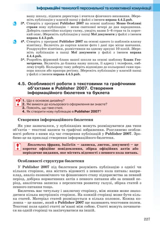 227
вашу школу, підписи директора і вчителя фізичного виховання. Збере-
жіть публікацію у власній папці у файлі з іменем вправа 4.4.2.pub.
3. Створіть у програмі Publisher 2007 на основі шаблону Меню Особливі
страви нову публікацію – меню святкової вечері до дня народження.
Доберіть самостійно колірну схему, уведіть назви 5–6 страв та їх корот-
кий опис. Збережіть публікацію у папці Мої документи у файлі з іменем
вправа 4.4.3.pub.
4. Створіть у програмі Publisher 2007 на основі одного із шаблонів власну
візитівку. Включіть до картки власне фото і дані про місце навчання.
Роздрукуйте візитівки, розмістивши на одному аркуші 10 копій. Збере-
жіть публікацію в папці Мої документи у файлі з іменем вправа
4.4.4.pub.
5*. Розробіть фірмовий бланк вашої школи на основі шаблону Бланк Гео-
метрична. Включіть до бланка назву школи, її адресу і телефони, емб-
лему (герб). Кольорову гаму доберіть відповідно до кольорової гами пра-
пора школи або прапора регіону. Збережіть публікацію у власній папці
у файлі з іменем вправа 4.4.5.pub.
4.5. Особливості роботи з текстовими та графічними
об’єктами в Publisher 2007. Створення
інформаційного бюлетеня та буклета
1. Що є основою дизайну?
2. Які вимоги до кольорового оформлення ви знаєте?
3. Поясніть, що таке стилі.
4. Як створити нову публікацію в Publisher 2007?
Створення інформаційного бюлетеня
Як уже зазначалося, у публікаціях можуть розміщуватися два типи
об’єктів – текстові написи та графічні зображення. Розглянемо особли-
вості роботи з ними під час створення публікацій у Publisher 2007. Зро-
бимо це на прикладі створення інформаційного бюлетеня.
Бюлетень (франц. bulletin – записка, листок, документ) – це
коротке офіційне повідомлення, збірка офіційних актів або
періодичне видання, яке містить відомості з певного кола питань.
Особливості структури бюлетеня
У Publisher 2007 під бюлетенем розуміють публікацію з однієї чи
кількох сторінок, яка містить відомості з певного кола питань: напри-
клад, аналіз економічного чи фінансового стану підприємства за певний
період, добірка нормативних актів з певного питання або за певний пе-
ріод, аналітична записка з перспектив розвитку галузі, збірка статей з
певного питання тощо.
Бюлетень має титульну і заключну сторінку, між якими може знахо-
дитися кілька внутрішніх сторінок. На кожній сторінці може бути кіль-
ка статей. Матеріал статей розміщується в кілька колонок. Кожна ко-
лонка – це напис, який в Publisher 2007 ще називають текстовим полем.
Текстові поля однієї статті зв’язані між собою. Статті можуть починати-
ся на одній сторінці та закінчуватися на іншій.
1. Що є основою дизайну?
2. Які вимоги до кольорового оформлення ви знаєте?
3. Поясніть, що таке стилі.
4. Як створити нову публікацію в Publisher 2007?
Бюлетень (франц. bulletin – записка, листок, документ) – це
коротке офіційне повідомлення, збірка офіційних актів або
періодичне видання, яке містить відомості з певного кола питань.
Ryvkind_159_10_Inform_akdm_11ukr_v.indd 227Ryvkind_159_10_Inform_akdm_11ukr_v.indd 227 21.07.2011 17:45:0221.07.2011 17:45:02
 