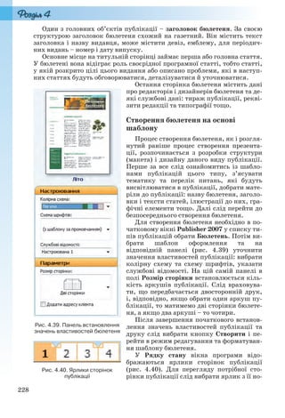 228
Один з головних об’єктів публікації – заголовок бюлетеня. За своєю
структурою заголовок бюлетеня схожий на газетний. Він містить текст
заголовка і назву видавця, може містити девіз, емблему, для періодич-
них видань – номер і дату випуску.
Основне місце на титульній сторінці займає перша або головна стаття.
У бюлетені вона відіграє роль своєрідної програмної статті, тобто статті,
у якій розкрито цілі цього видання або описано проблеми, які в наступ-
них статтях будуть обговорюватися, деталізуватися й уточнюватися.
Остання сторінка бюлетеня містить дані
про редакторів і дизайнерів бюлетеня та де-
які службові дані: тираж публікації, рекві-
зити редакції та типографії тощо.
Створення бюлетеня на основі
шаблону
Процес створення бюлетеня, як і розгля-
нутий раніше процес створення презента-
ції, розпочинається з розробки структури
(макета) і дизайну даного виду публікації.
Перше за все слід ознайомитись із шабло-
нами публікацій цього типу, з’ясувати
тематику та перелік питань, які будуть
висвітлюватися в публікації, добрати мате-
ріли до публікації: назву бюлетеня, заголо-
вки і тексти статей, ілюстрації до них, гра-
фічні елементи тощо. Далі слід перейти до
безпосереднього створення бюлетеня.
Для створення бюлетеня необхідно в по-
чатковому вікні Publisher 2007 у списку ти-
пів публікацій обрати Бюлетень. Потім ви-
брати шаблон оформлення та на
відповідній панелі (рис. 4.39) уточнити
значення властивостей публікації: вибрати
колірну схему та схему шрифтів, указати
службові відомості. На цій самій панелі в
полі Розмір сторінки встановлюється кіль-
кість аркушів публікації. Слід враховува-
ти, що передбачається двосторонній друк,
і, відповідно, якщо обрати один аркуш пу-
блікації, то матимемо дві сторінки бюлете-
ня, а якщо два аркуші – то чотири.
Після завершення початкового встанов-
лення значень властивостей публікації та
друку слід вибрати кнопку Створити і пе-
рейти в режим редагування та форматуван-
ня шаблону бюлетеня.
У Рядку стану вікна програми відо-
бражаються ярлики сторінок публікації
(рис. 4.40). Для перегляду потрібної сто-
рінки публікації слід вибрати ярлик з її но-
Рис. 4.39. Панель встановлення
значень властивостей бюлетеня
Рис. 4.40. Ярлики сторінок
публікації
Ryvkind_159_10_Inform_akdm_11ukr_v.indd 228Ryvkind_159_10_Inform_akdm_11ukr_v.indd 228 21.07.2011 17:45:0221.07.2011 17:45:02
 