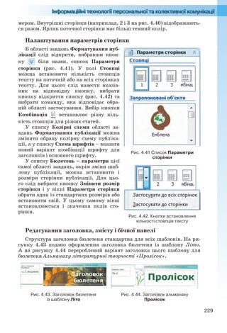 229
мером. Внутрішні сторінки (наприклад, 2 і 3 на рис. 4.40) відображають-
ся разом. Ярлик поточної сторінки має більш темний колір.
Налаштування параметрів сторінки
В області завдань Форматування пуб-
лікації слід відкрити, вибравши кноп-
ку біля назви, список Параметри
сторінки (рис. 4.41). У полі Стовпці
можна встановити кількість стовпців
тексту на поточній або на всіх сторінках
тексту. Для цього слід навести вказів-
ник на відповідну кнопку, вибрати
кнопку відкриття списку (рис. 4.42) та
вибрати команду, яка відповідає обра-
ній області застосування. Вибір кнопки
Комбінація встановлює різну кіль-
кість стовпців для різних статей.
У списку Колірні схеми області за-
вдань Форматування публікації можна
змінити обрану колірну схему публіка-
ції, а у списку Схема шрифтів – вказати
новий варіант комбінації шрифту для
заголовків і основного шрифту.
У списку Бюлетень – параметри цієї
самої області завдань, окрім зміни шаб-
лону публікації, можна встановити і
розміри сторінки публікації. Для цьо-
го слід вибрати кнопку Змінити розмір
сторінки і у вікні Параметри сторінки
обрати один із стандартних розмірів або
встановити свій. У цьому самому вікні
встановлюються і значення полів сто-
рінки.
Редагування заголовка, змісту і бічної панелі
Структура заголовка бюлетеня стандартна для всіх шаблонів. На ри-
сунку 4.43 подано оформлення заголовка бюлетеня із шаблону Літо.
А на рисунку 4.44 перероблений варіант заголовка цього шаблону для
бюлетеня Альманаху літературної творчості «Пролісок».
Рис. 4.43. Заголовок бюлетеня
із шаблону Літо
Рис. 4.44. Заголовок альманаху
Пролісок
Рис. 4.41 Список Параметри
сторінки
Рис. 4.42. Кнопки встановлення
кількості стовпців тексту
Ryvkind_159_10_Inform_akdm_11ukr_v.indd 229Ryvkind_159_10_Inform_akdm_11ukr_v.indd 229 21.07.2011 17:45:0321.07.2011 17:45:03
 